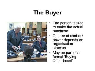 The Buyer The person tasked to make the actual purchase Degree of choice / power depends on organisation structure May be part of a formal ‘Buying Department’ 