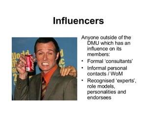 Influencers Anyone outside of the DMU which has an influence on its members: Formal ‘consultants’ Informal personal contacts / WoM Recognised ‘experts’, role models, personalities and endorsees 