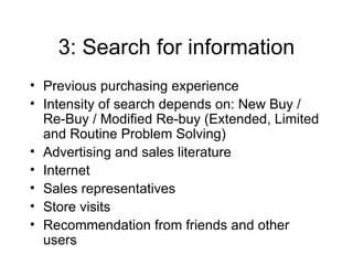 3: Search for information Previous purchasing experience Intensity of search depends on: New Buy / Re-Buy / Modified Re-buy (Extended, Limited and Routine Problem Solving) Advertising and sales literature Internet Sales representatives Store visits Recommendation from friends and other users 