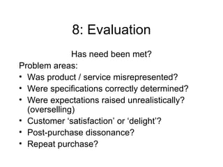 8: Evaluation Has need been met? Problem areas: Was product / service misrepresented? Were specifications correctly determined? Were expectations raised unrealistically? (overselling) Customer ‘satisfaction’ or ‘delight’? Post-purchase dissonance? Repeat purchase? 