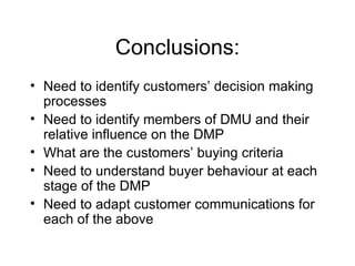 Conclusions: Need to identify customers’ decision making processes Need to identify members of DMU and their relative influence on the DMP What are the customers’ buying criteria Need to understand buyer behaviour at each stage of the DMP Need to adapt customer communications for each of the above 