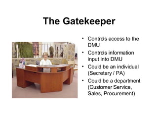 The Gatekeeper Controls access to the DMU Controls information input into DMU Could be an individual (Secretary / PA) Could be a department (Customer Service, Sales, Procurement) 