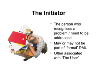 The Initiator The person who recognises a problem / need to be addressed May or may not be part of ‘formal’ DMU Often associated with ‘The User’ 