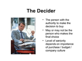 The Decider The person with the authority to make the decision to buy May or may not be the person who makes the final choice Level of seniority depends on importance of purchase / budget / company culture 