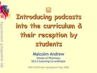 Introducing podcasts into the curriculum & their reception by students Malcolm Andrew School of Pharmacy HLS e-Learning Co-ordinator DMU Pathfinder Symposium May 2008 