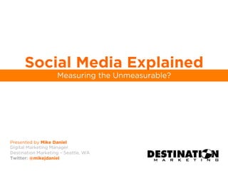 Social Media Explained
                    Measuring the Unmeasurable?




Presented by Mike Daniel
Digital Marketing Manager
Destination Marketing – Seattle, WA
Twitter: @mikejdaniel
 
