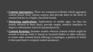 • Content aggregators: These are companies/websites which aggregate
content pieces from various sources and provide them in the form of
curated articles in a highly classified format.
• Marketing applications: Applications or mobile apps, (as they are
mostly referred to these days), provide simple, intuitive interfaces to
improve information retrieval and productivity.
• Content licensing: Includes models wherein content (which might be
owned or tied-up with) is leased or licensed further to other websites,
to create other content-based offerings or packages, a portion of which
is then paid back to original content producers.
 