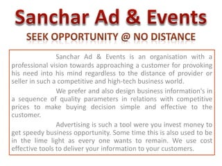 Sanchar Ad & Events is an organisation with a 
professional vision towards approaching a customer for provoking 
his need into his mind regardless to the distance of provider or 
seller in such a competitive and high-tech business world. 
We prefer and also design business information's in 
a sequence of quality parameters in relations with competitive 
prices to make buying decision simple and effective to the 
customer. 
Advertising is such a tool were you invest money to 
get speedy business opportunity. Some time this is also used to be 
in the lime light as every one wants to remain. We use cost 
effective tools to deliver your information to your customers. 
 