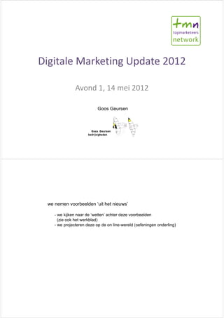 Digitale Marketing Update 2012

               Avond 1, 14 mei 2012

                           Goos Geursen




 we nemen voorbeelden ‘uit het nieuws’

    - we kijken naar de ‘wetten’ achter deze voorbeelden
      (zie ook het werkblad)
    - we projecteren deze op de on line-wereld (oefeningen onderling)
 
