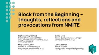 Block from the Beginning –
thoughts, reflections and
provocations from NMITE
Professor Gary C Wood Emma Lewis
Interim Chief Academic Officer Senior Quality Assurance Manager
@GC_Wood | gary.wood@nmite.ac.uk emma.lewis@nmite.ac.uk
www.garycwood.uk
Mary Kenyon-James James Banwell
Director of Student Lifecycle NMITE Student
mary.kenyon-james@nmite.ac.uk (BEng(Hons) Integrated Engineering)
 