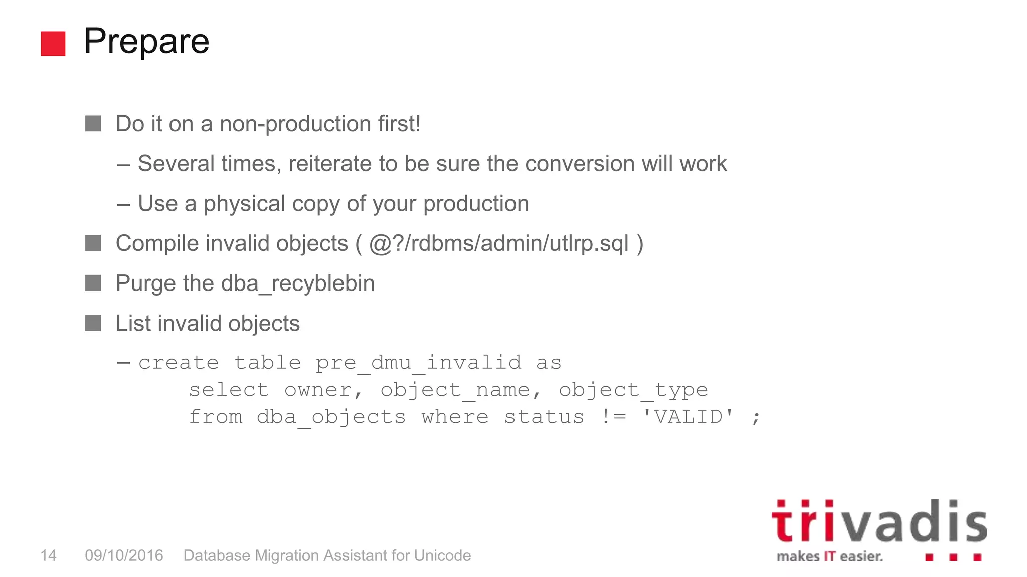 Prepare Database Migration Assistant for Unicode14 09/10/2016 Do it on a non-production first! – Several times, reiterate to be sure the conversion will work – Use a physical copy of your production Compile invalid objects ( @?/rdbms/admin/utlrp.sql ) Purge the dba_recyblebin List invalid objects – create table pre_dmu_invalid as select owner, object_name, object_type from dba_objects where status != 'VALID' ; 