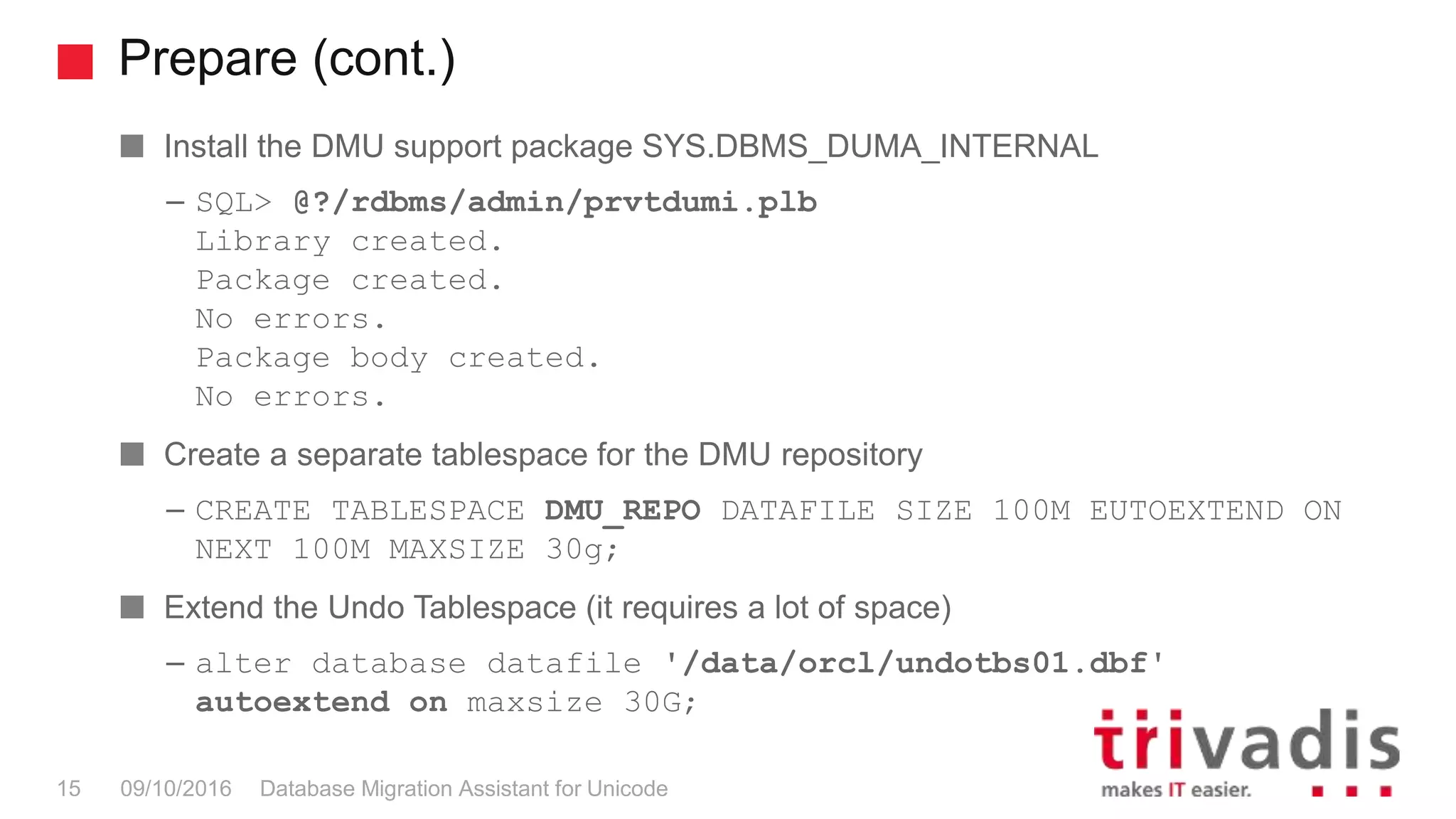 Prepare (cont.) Database Migration Assistant for Unicode15 09/10/2016 Install the DMU support package SYS.DBMS_DUMA_INTERNAL – SQL> @?/rdbms/admin/prvtdumi.plb Library created. Package created. No errors. Package body created. No errors. Create a separate tablespace for the DMU repository – CREATE TABLESPACE DMU_REPO DATAFILE SIZE 100M EUTOEXTEND ON NEXT 100M MAXSIZE 30g; Extend the Undo Tablespace (it requires a lot of space) – alter database datafile '/data/orcl/undotbs01.dbf' autoextend on maxsize 30G; 