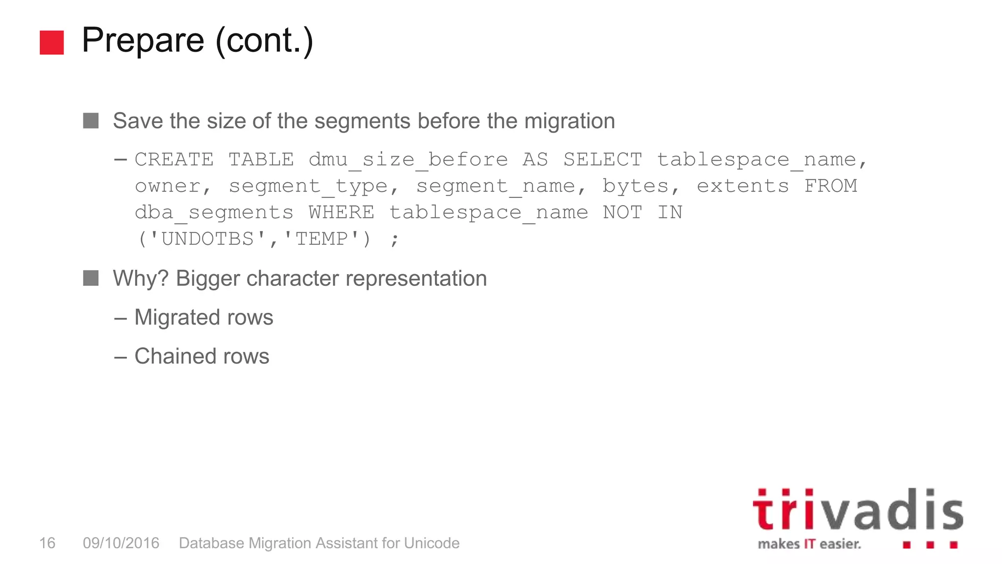 Prepare (cont.) Database Migration Assistant for Unicode16 09/10/2016 Save the size of the segments before the migration – CREATE TABLE dmu_size_before AS SELECT tablespace_name, owner, segment_type, segment_name, bytes, extents FROM dba_segments WHERE tablespace_name NOT IN ('UNDOTBS','TEMP') ; Why? Bigger character representation – Migrated rows – Chained rows 