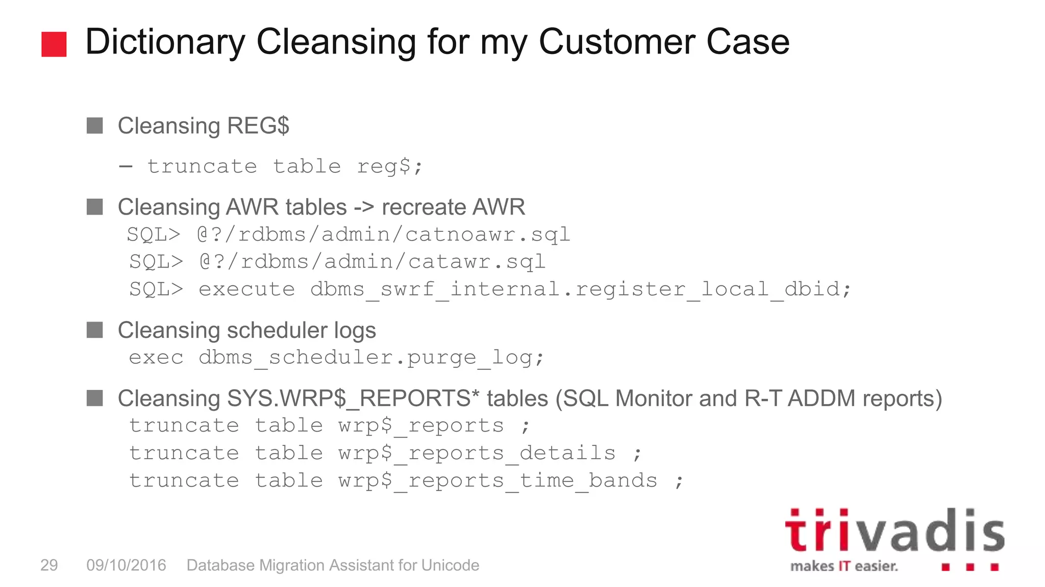 Dictionary Cleansing for my Customer Case Database Migration Assistant for Unicode29 09/10/2016 Cleansing REG$ – truncate table reg$; Cleansing AWR tables -> recreate AWR SQL> @?/rdbms/admin/catnoawr.sql SQL> @?/rdbms/admin/catawr.sql SQL> execute dbms_swrf_internal.register_local_dbid; Cleansing scheduler logs exec dbms_scheduler.purge_log; Cleansing SYS.WRP$_REPORTS* tables (SQL Monitor and R-T ADDM reports) truncate table wrp$_reports ; truncate table wrp$_reports_details ; truncate table wrp$_reports_time_bands ; 