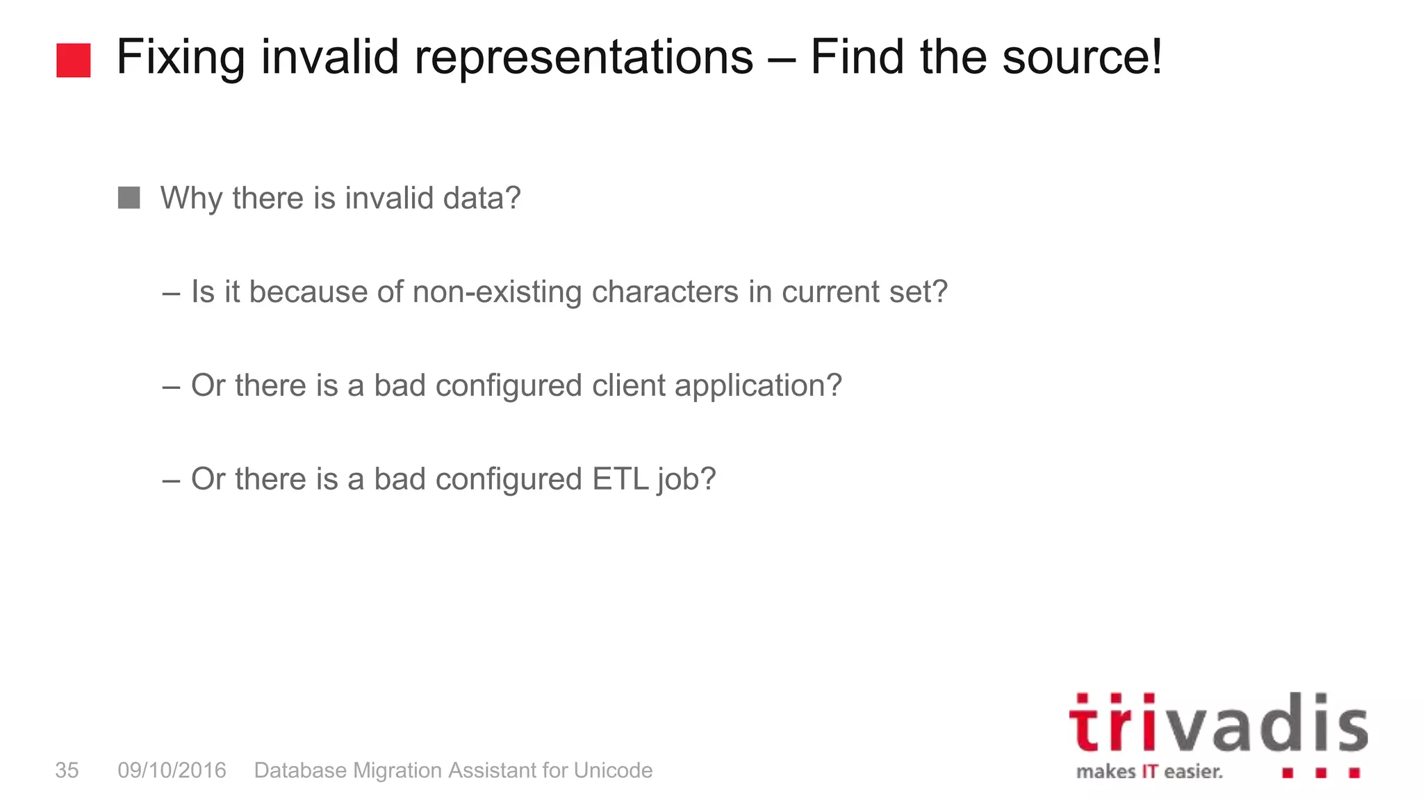Fixing invalid representations – Find the source! Database Migration Assistant for Unicode35 09/10/2016 Why there is invalid data? – Is it because of non-existing characters in current set? – Or there is a bad configured client application? – Or there is a bad configured ETL job? 