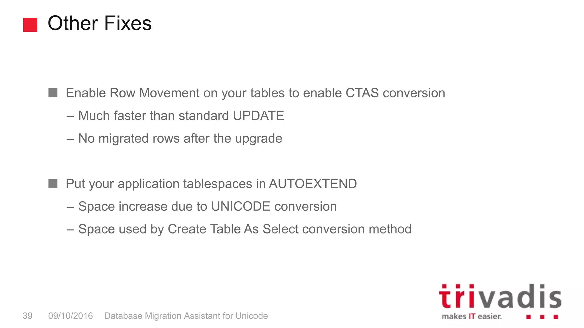 Other Fixes Database Migration Assistant for Unicode39 09/10/2016 Enable Row Movement on your tables to enable CTAS conversion – Much faster than standard UPDATE – No migrated rows after the upgrade Put your application tablespaces in AUTOEXTEND – Space increase due to UNICODE conversion – Space used by Create Table As Select conversion method 
