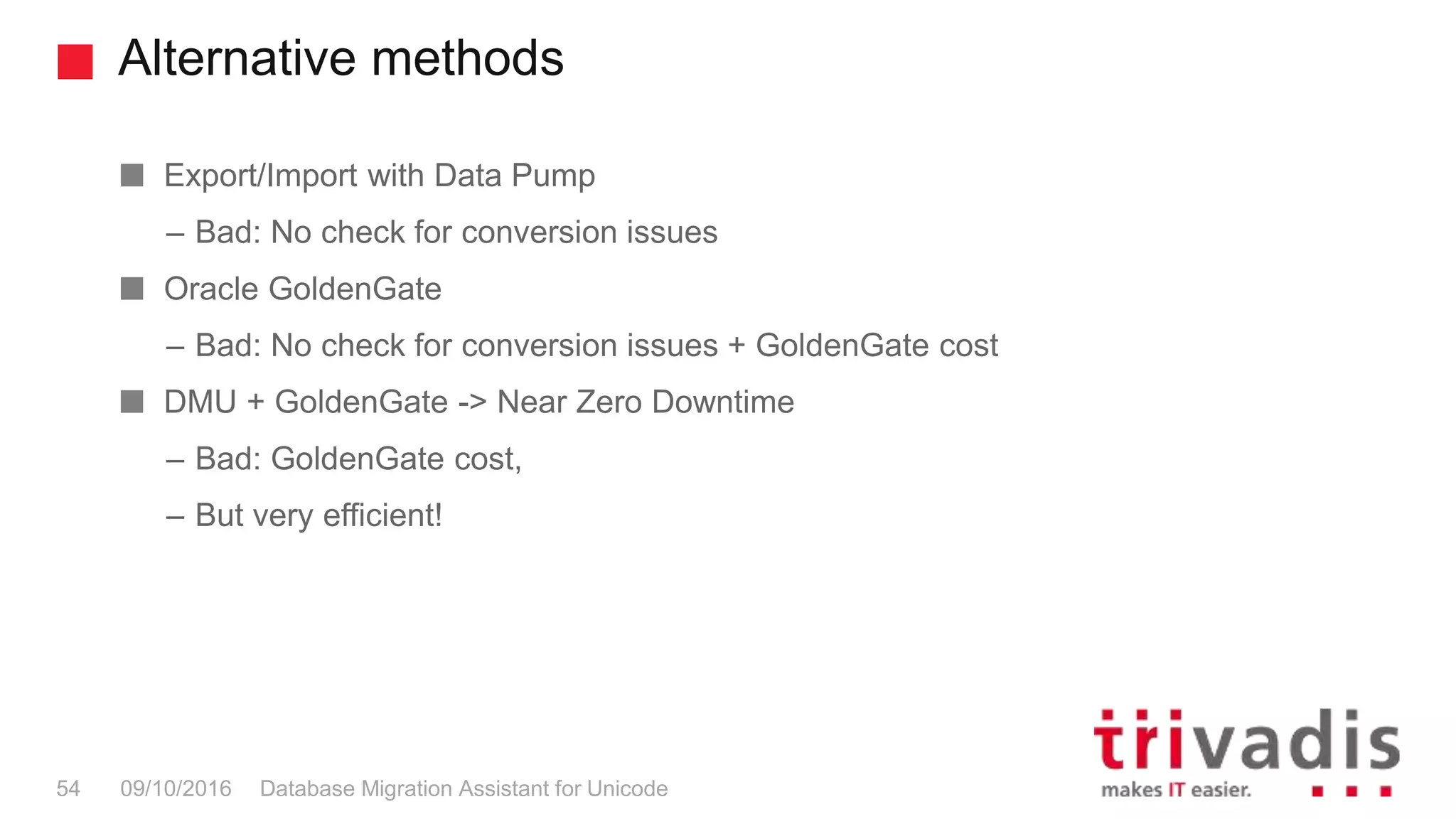 Alternative methods Database Migration Assistant for Unicode54 09/10/2016 Export/Import with Data Pump – Bad: No check for conversion issues Oracle GoldenGate – Bad: No check for conversion issues + GoldenGate cost DMU + GoldenGate -> Near Zero Downtime – Bad: GoldenGate cost, – But very efficient! 