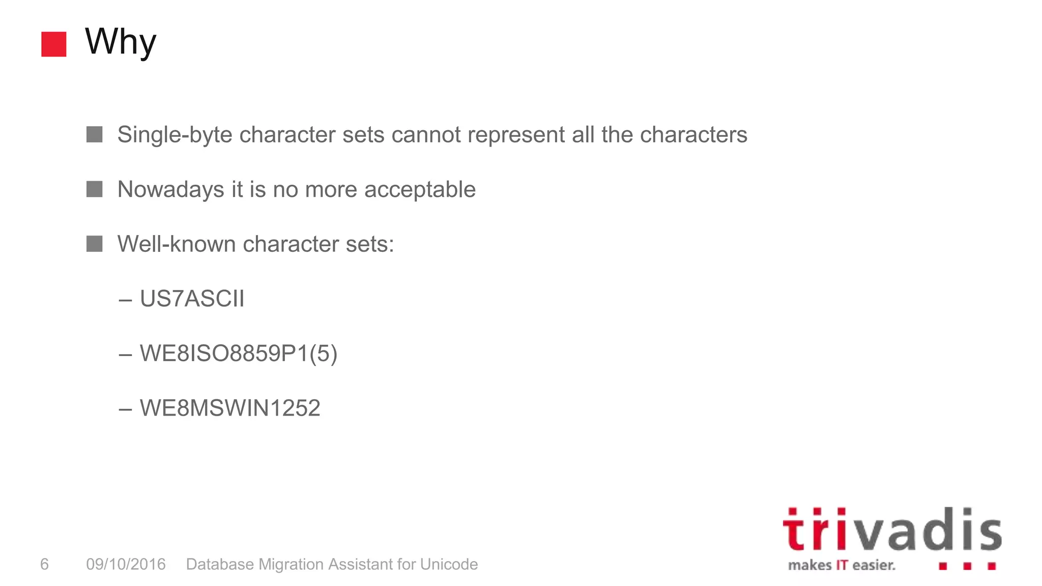 Why Database Migration Assistant for Unicode6 09/10/2016 Single-byte character sets cannot represent all the characters Nowadays it is no more acceptable Well-known character sets: – US7ASCII – WE8ISO8859P1(5) – WE8MSWIN1252 