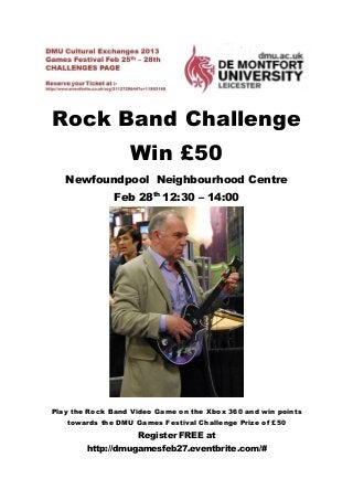 Rock Band Challenge
                  Win £50
   Newfoundpool Neighbourhood Centre
              Feb 28th 12:30 – 14:00




Play the Rock Band Video Game on the Xbox 360 and win points
   towards the DMU Games Festival Challenge Prize of £50
                    Register FREE at
        http://dmugamesfeb27.eventbrite.com/#
 