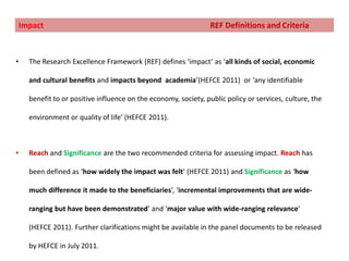 What are the roles of transliteracyand amplification in this context?Impact				                          REF Definitions and CriteriaThe Research Excellence Framework (REF) defines ‘impact’ as ‘all kinds of social, economic and cultural benefits and impacts beyond  academia’(HEFCE 2011)  or ‘any identifiable benefit to or positive influence on the economy, society, public policy or services, culture, the environment or quality of life’ (HEFCE 2011). Reach and Significance are the two recommended criteria for assessing impact. Reach has been defined as ‘how widely the impact was felt’ (HEFCE 2011) and Significance as ‘how much difference it made to the beneficiaries’, ‘incremental improvements that are wide-ranging but have been demonstrated’ and ‘major value with wide-ranging relevance’ (HEFCE 2011). Further clarifications might be available in the panel documents to be released by HEFCE in July 2011.