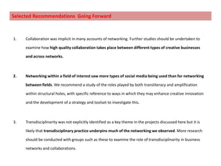 Project findings: Significance            		Social Media Usage and Transliteracy“Social media can enable everyone to express themselves and connect creatively with others in their locality to enrich their own lives and improve their community” – survey respondent.One social media tool: 56.8%,  Two to three tools: 28.4% and four or more tools: 13.5%.Twitter (50.8%), LinkedIn (25.7%), Facebook (23% ) and blogs (23%). Innovation and influence increased with the number of social media platforms used.The survey responses show that people who feel more aware of transliteracy use more types of social media.There is a moderately positive correlationbetweentransliteracy and networking, business opportunity and innovation.