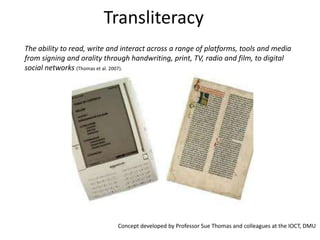TransliteracyThe ability to read, write and interact across a range of platforms, tools and media from signing and orality through handwriting, print, TV, radio and film, to digital social networks (Thomas et al. 2007). Concept developed by Professor Sue Thomas and colleagues at the IOCT, DMU