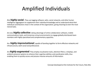 Amplified IndividualsArehighly social. They use tagging software, wikis, social networks, and other human intelligence aggregators to supplement their individual knowledge and to understand what their individual contributions mean in the context of the organization, giving meaning to even the most menial tasks. Are alsohighly collective, taking advantage of online collaboration software, mobile communications tools, and immersive virtual environments to engage globally distributed team members with highly specialized and complementary capacities. Are  highly improvisational, capable of banding together to form effective networks and infrastructures, both social and professional. Are highly augmented. They employ visualization tools, attention filters, e-displays, and ambient presence systems to enhance their cognitive abilities and coordination skills, thus enabling them to quickly access and process massive amounts of information.Concept developed at the Institute for the Future, Palo Alto