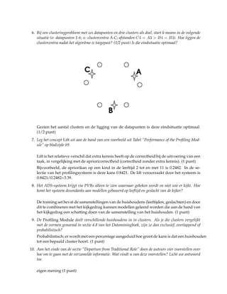 6. Bij een clusteringprobleem met zes datapunten en drie clusters als doel, start k-means in de volgende
situatie (o: datapunten 1-6; x: clustercentra A-C; afstanden C4 = A3 > B4 = B3). Hoe liggen de
clustercentra nadat het algoritme is toegepast? (1/2 punt) Is die eindsituatie optimaal?
Gezien het aantal clusters en de ligging van de datapunten is deze eindsituatie optimaal.
(1/2 punt)
7. Leg het concept Lift uit aan de hand van een voorbeeld uit Tabel ”Performance of the Proﬁling Mod-
ule” op bladzijde 69.
Lift is het relatieve verschil dat extra kennis heeft op de correctheid bij de uitvoering van een
taak, in vergelijking met de aprioricorrectheid (correctheid zonder extra kennis). (1 punt)
Bijvoorbeeld, de apriorikan op een kind in de leeftijd 2 tot en met 11 is 0.2482. In de se-
lectie van het proﬁlingsysteem is deze kans 0.8421. De lift veroorzaakt door het systeem is
0.8421/0.2482=3.39.
8. Het ADS-systeem krijgt via PVRs alleen te zien waarnaar gekeken wordt en niet wie er kijkt. Hoe
komt het systeem desondanks aan modellen gebaseerd op leeftijd en geslacht van de kijker?
De training set bevat de samenstellingen van de huishoudens (leeftijden, geslachten) en door
dit te combineren met het kijkgedrag kunnen modellen geleerd worden die aan de hand van
het kijkgedrag een schatting doen van de samenstelling van het huishouden. (1 punt)
9. De Proﬁling Module deelt verschillende huishoudens in in clusters. Als je die clusters vergelijkt
met de vormen genoemd in sectie 4.8 van het Dataminingboek, zijn ze dan exclusief, overlappend of
probabilistisch?
Probabilistisch; er wordt met een percentage aangeduid hoe groot de kans is dat een huishouden
tot een bepaald cluster hoort. (1 punt)
10. Aan het einde van de sectie ”Departure from Traditional Role” doen de auteurs vier voorstellen over
hoe om te gaan met de verzamelde informatie. Wat vindt u van deze voorstellen? Licht uw antwoord
toe.
eigen mening (1 punt)
 
