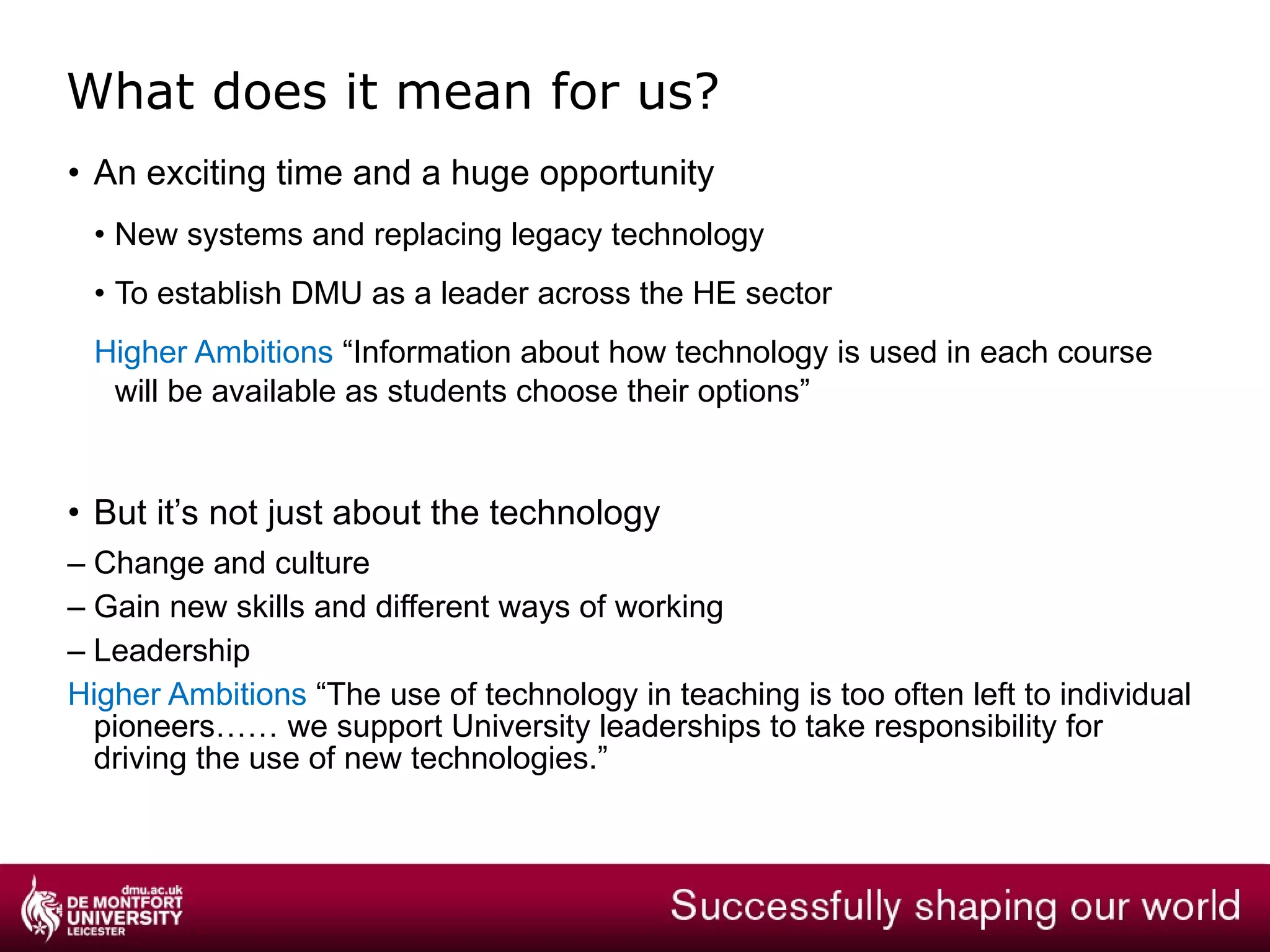 What benefits could this bring? Improvements to Business Process Integrated systems and Business Intelligence Streamlined and automated business processes Increased productivity and efficiency Research and commercial activities Improved tracking of grants Flexibility to meet specialist needs Enhanced Student and Academic Experience  Interactive teaching and workspace technologies Unified communications for collaboration Mobile and streaming media technologies Portal and E-Learning for distance learners 