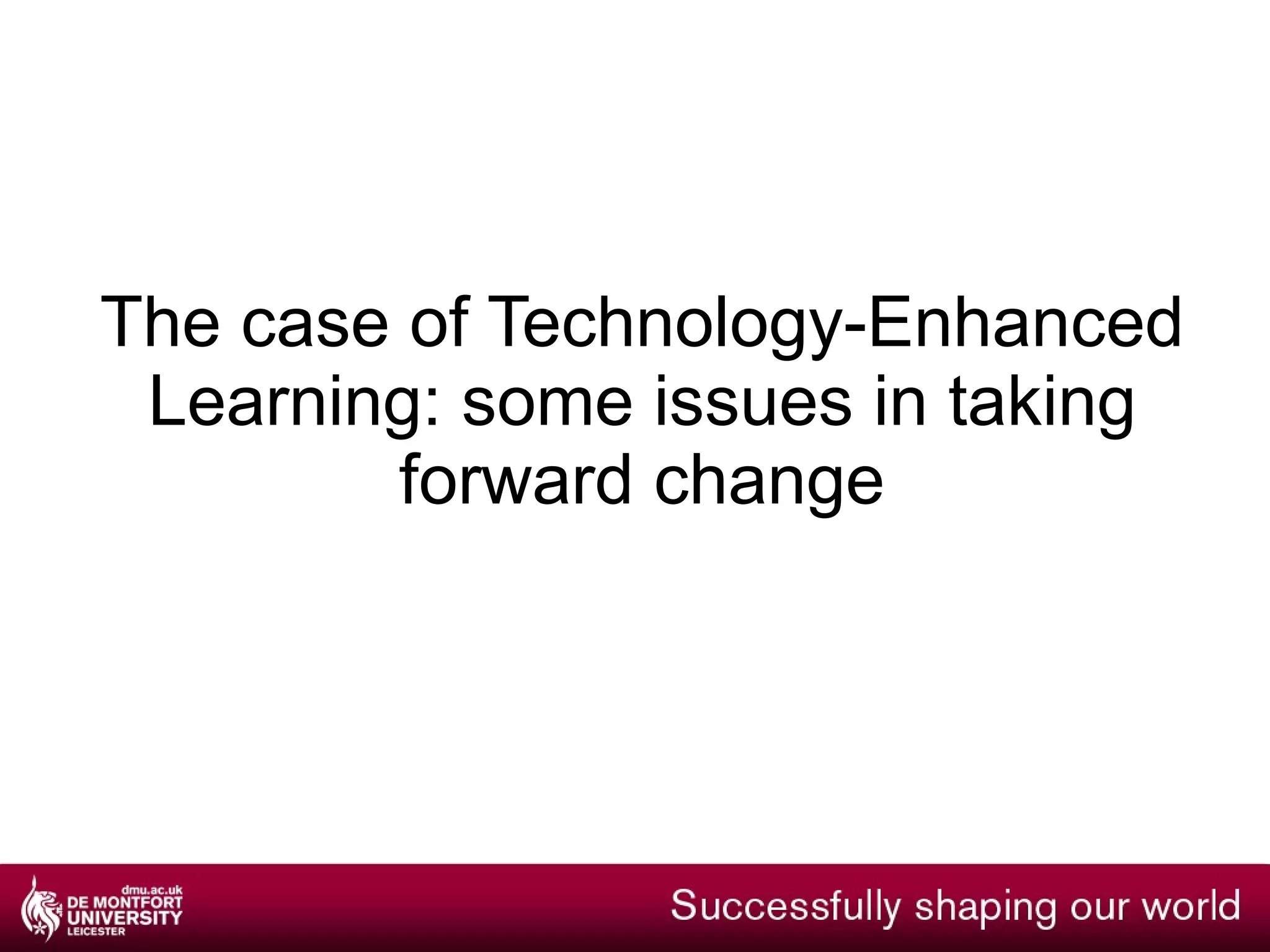 What does it mean for us? An exciting time and a huge opportunity New systems and replacing legacy technology To establish DMU as a leader across the HE sector Higher Ambitions  “Information about how technology is used in each course will be available as students choose their options” But it’s not just about the technology Change and culture Gain new skills and different ways of working Leadership Higher Ambitions  “The use of technology in teaching is too often left to individual pioneers…… we support University leaderships to take responsibility for driving the use of new technologies.” 
