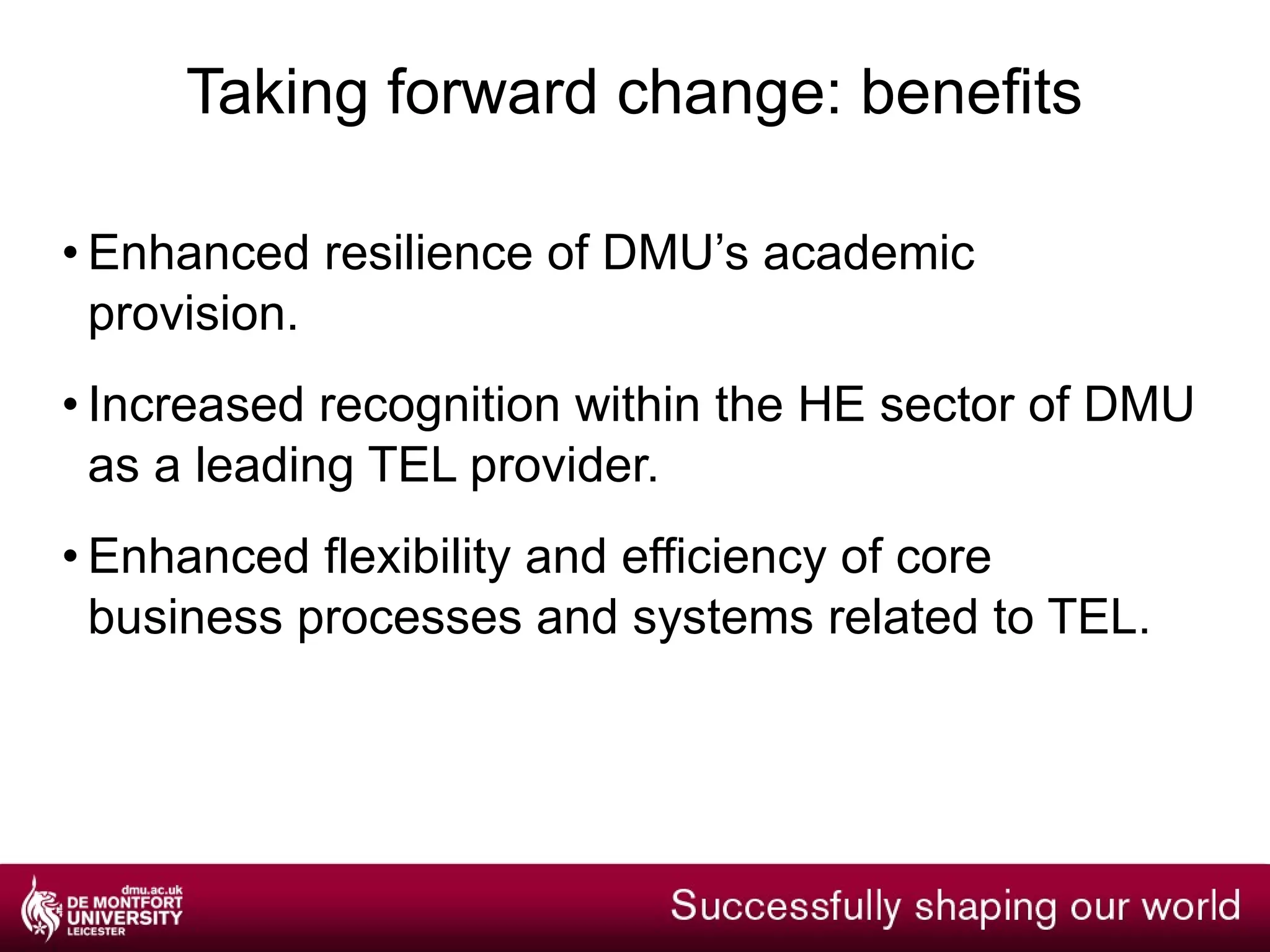 Taking forward change: a programme of work @ DMU Strategic: how does edtech enable our educational and social values? Institutional: how do we address differential experience, expertise, demand and workloads? Professional: how does edtech underpin professional identity? Learner: how do we make and act upon good-enough decisions? Think people, tech, data, policy, process, outcomes, benefits, projects 