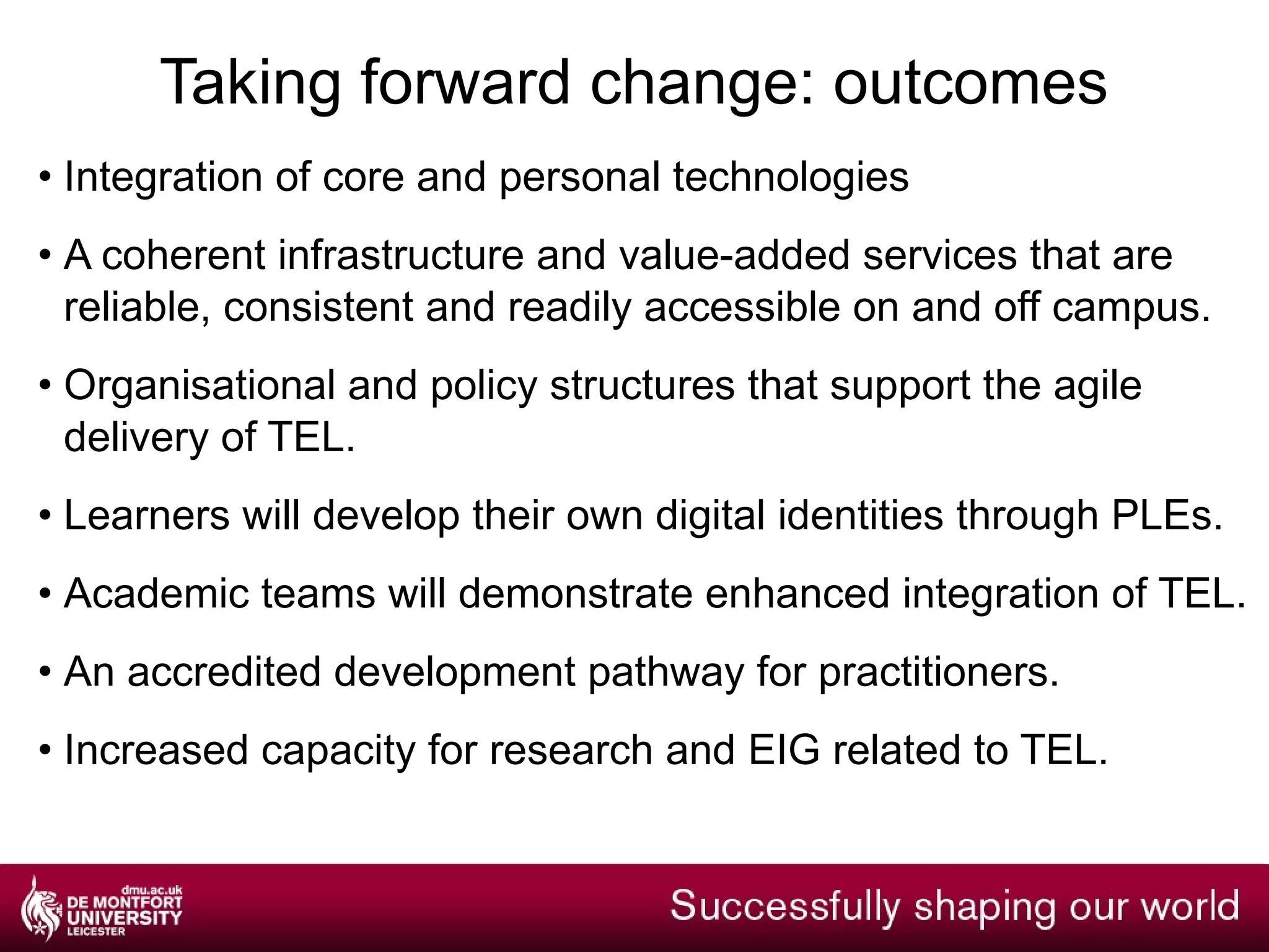 Taking forward change: benefits Enhanced resilience of DMU’s academic provision. Increased recognition within the HE sector of DMU as a leading TEL provider. Enhanced flexibility and efficiency of core business processes and systems related to TEL. 