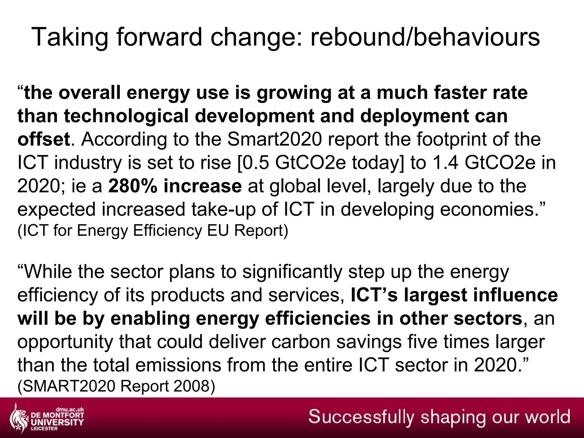 Taking forward change:  energy, carbon, cash It is estimated that ICT accounts for 2% of global carbon dioxide emissions  (same as airline industry) , and that its use in UK further and higher education generates over 500,000 tonnes of carbon dioxide emissions pa. [ 1.75% in delivery of services, 0.25% in production processes.] The UK government has a target to reduce carbon dioxide emissions by 26% from 1990 levels by 2020 Personal computing (PCs, laptops, monitors) is the main area of ICT-related energy consumption in UK universities and colleges, at 40–50% of the total, and digital printing is a further 10–16% JISC Susteit Report 2009 