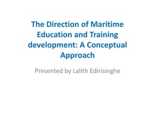 The Direction of Maritime
Education and Training
development: A Conceptual
Approach
Presented by Lalith Edirisinghe
 