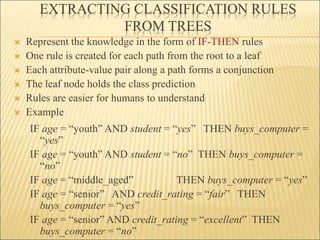 EXTRACTING CLASSIFICATION RULES
FROM TREES
 Represent the knowledge in the form of IF-THEN rules
 One rule is created for each path from the root to a leaf
 Each attribute-value pair along a path forms a conjunction
 The leaf node holds the class prediction
 Rules are easier for humans to understand
 Example
IF age = “youth” AND student = “yes” THEN buys_computer =
“yes”
IF age = “youth” AND student = “no” THEN buys_computer =
“no”
IF age = “middle_aged” THEN buys_computer = “yes”
IF age = “senior” AND credit_rating = “fair” THEN
buys_computer = “yes”
IF age = “senior” AND credit_rating = “excellent” THEN
buys_computer = “no”
 