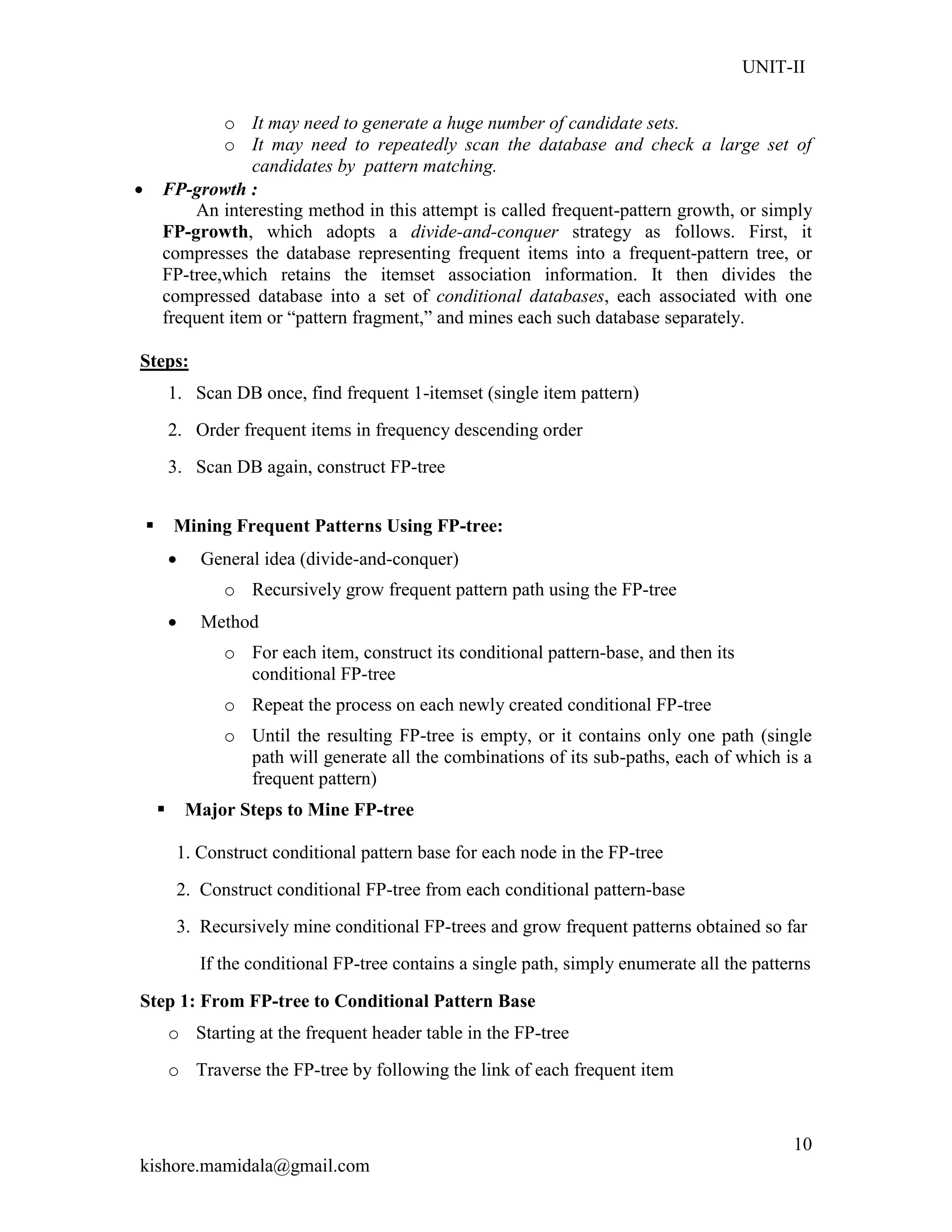 UNIT-II
kishore.mamidala@gmail.com
10
o It may need to generate a huge number of candidate sets.
o It may need to repeatedly scan the database and check a large set of
candidates by pattern matching.
 FP-growth :
An interesting method in this attempt is called frequent-pattern growth, or simply
FP-growth, which adopts a divide-and-conquer strategy as follows. First, it
compresses the database representing frequent items into a frequent-pattern tree, or
FP-tree,which retains the itemset association information. It then divides the
compressed database into a set of conditional databases, each associated with one
frequent item or ―pattern fragment,‖ and mines each such database separately.
Steps:
1. Scan DB once, find frequent 1-itemset (single item pattern)
2. Order frequent items in frequency descending order
3. Scan DB again, construct FP-tree
 Mining Frequent Patterns Using FP-tree:
 General idea (divide-and-conquer)
o Recursively grow frequent pattern path using the FP-tree
 Method
o For each item, construct its conditional pattern-base, and then its
conditional FP-tree
o Repeat the process on each newly created conditional FP-tree
o Until the resulting FP-tree is empty, or it contains only one path (single
path will generate all the combinations of its sub-paths, each of which is a
frequent pattern)
 Major Steps to Mine FP-tree
1. Construct conditional pattern base for each node in the FP-tree
2. Construct conditional FP-tree from each conditional pattern-base
3. Recursively mine conditional FP-trees and grow frequent patterns obtained so far
If the conditional FP-tree contains a single path, simply enumerate all the patterns
Step 1: From FP-tree to Conditional Pattern Base
o Starting at the frequent header table in the FP-tree
o Traverse the FP-tree by following the link of each frequent item
 