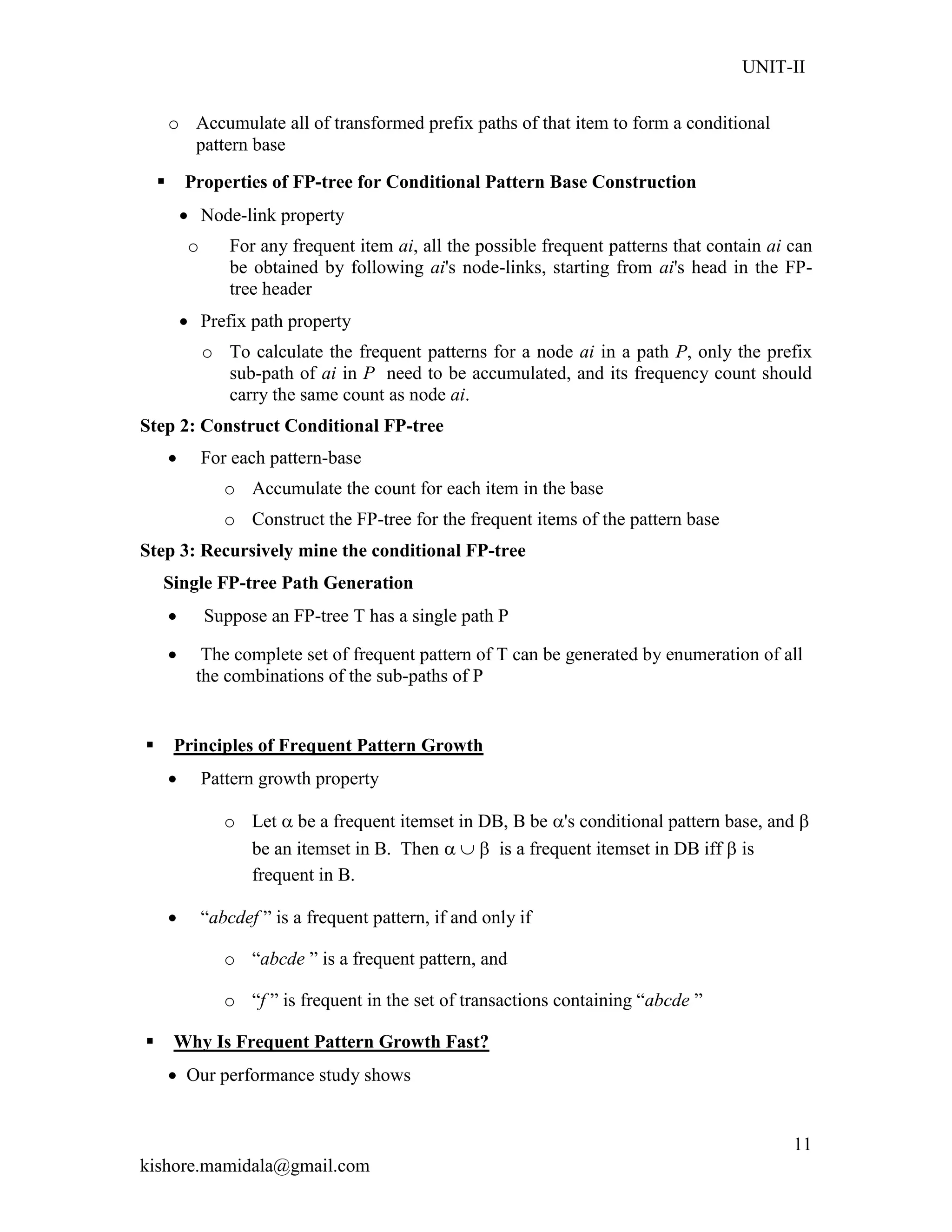 UNIT-II
kishore.mamidala@gmail.com
11
o Accumulate all of transformed prefix paths of that item to form a conditional
pattern base
 Properties of FP-tree for Conditional Pattern Base Construction
 Node-link property
o For any frequent item ai, all the possible frequent patterns that contain ai can
be obtained by following ai's node-links, starting from ai's head in the FP-
tree header
 Prefix path property
o To calculate the frequent patterns for a node ai in a path P, only the prefix
sub-path of ai in P need to be accumulated, and its frequency count should
carry the same count as node ai.
Step 2: Construct Conditional FP-tree
 For each pattern-base
o Accumulate the count for each item in the base
o Construct the FP-tree for the frequent items of the pattern base
Step 3: Recursively mine the conditional FP-tree
Single FP-tree Path Generation
 Suppose an FP-tree T has a single path P
 The complete set of frequent pattern of T can be generated by enumeration of all
the combinations of the sub-paths of P
 Principles of Frequent Pattern Growth
 Pattern growth property
o Let  be a frequent itemset in DB, B be 's conditional pattern base, and 
be an itemset in B. Then    is a frequent itemset in DB iff  is
frequent in B.
 ―abcdef ‖ is a frequent pattern, if and only if
o ―abcde ‖ is a frequent pattern, and
o ―f ‖ is frequent in the set of transactions containing ―abcde ‖
 Why Is Frequent Pattern Growth Fast?
 Our performance study shows
 