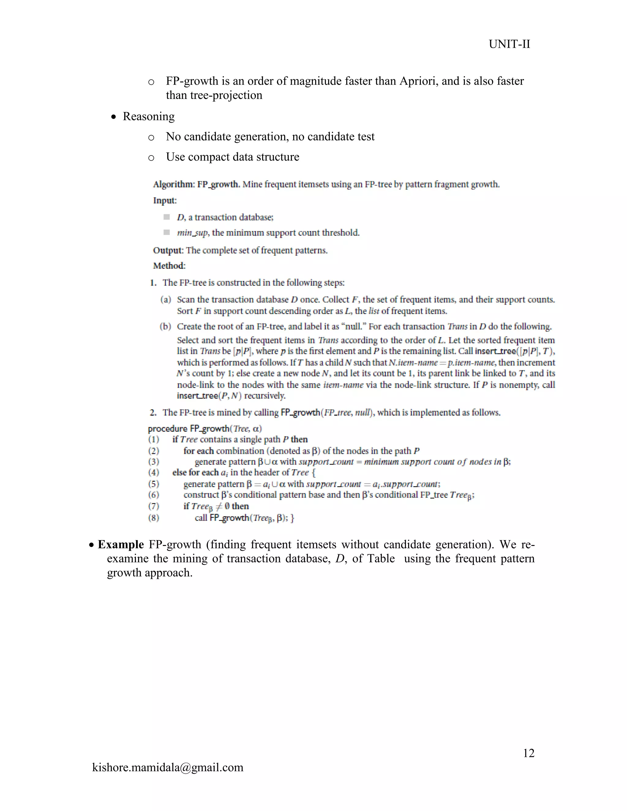 UNIT-II
kishore.mamidala@gmail.com
12
o FP-growth is an order of magnitude faster than Apriori, and is also faster
than tree-projection
 Reasoning
o No candidate generation, no candidate test
o Use compact data structure
 Example FP-growth (finding frequent itemsets without candidate generation). We re-
examine the mining of transaction database, D, of Table using the frequent pattern
growth approach.
 
