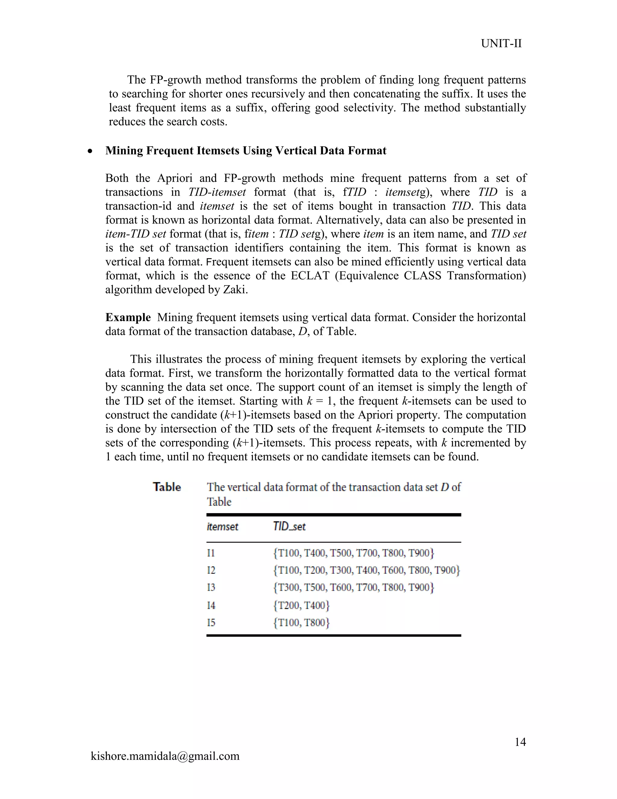 UNIT-II
kishore.mamidala@gmail.com
14
The FP-growth method transforms the problem of finding long frequent patterns
to searching for shorter ones recursively and then concatenating the suffix. It uses the
least frequent items as a suffix, offering good selectivity. The method substantially
reduces the search costs.
 Mining Frequent Itemsets Using Vertical Data Format
Both the Apriori and FP-growth methods mine frequent patterns from a set of
transactions in TID-itemset format (that is, fTID : itemsetg), where TID is a
transaction-id and itemset is the set of items bought in transaction TID. This data
format is known as horizontal data format. Alternatively, data can also be presented in
item-TID set format (that is, fitem : TID setg), where item is an item name, and TID set
is the set of transaction identifiers containing the item. This format is known as
vertical data format. Frequent itemsets can also be mined efficiently using vertical data
format, which is the essence of the ECLAT (Equivalence CLASS Transformation)
algorithm developed by Zaki.
Example Mining frequent itemsets using vertical data format. Consider the horizontal
data format of the transaction database, D, of Table.
This illustrates the process of mining frequent itemsets by exploring the vertical
data format. First, we transform the horizontally formatted data to the vertical format
by scanning the data set once. The support count of an itemset is simply the length of
the TID set of the itemset. Starting with k = 1, the frequent k-itemsets can be used to
construct the candidate (k+1)-itemsets based on the Apriori property. The computation
is done by intersection of the TID sets of the frequent k-itemsets to compute the TID
sets of the corresponding (k+1)-itemsets. This process repeats, with k incremented by
1 each time, until no frequent itemsets or no candidate itemsets can be found.
 