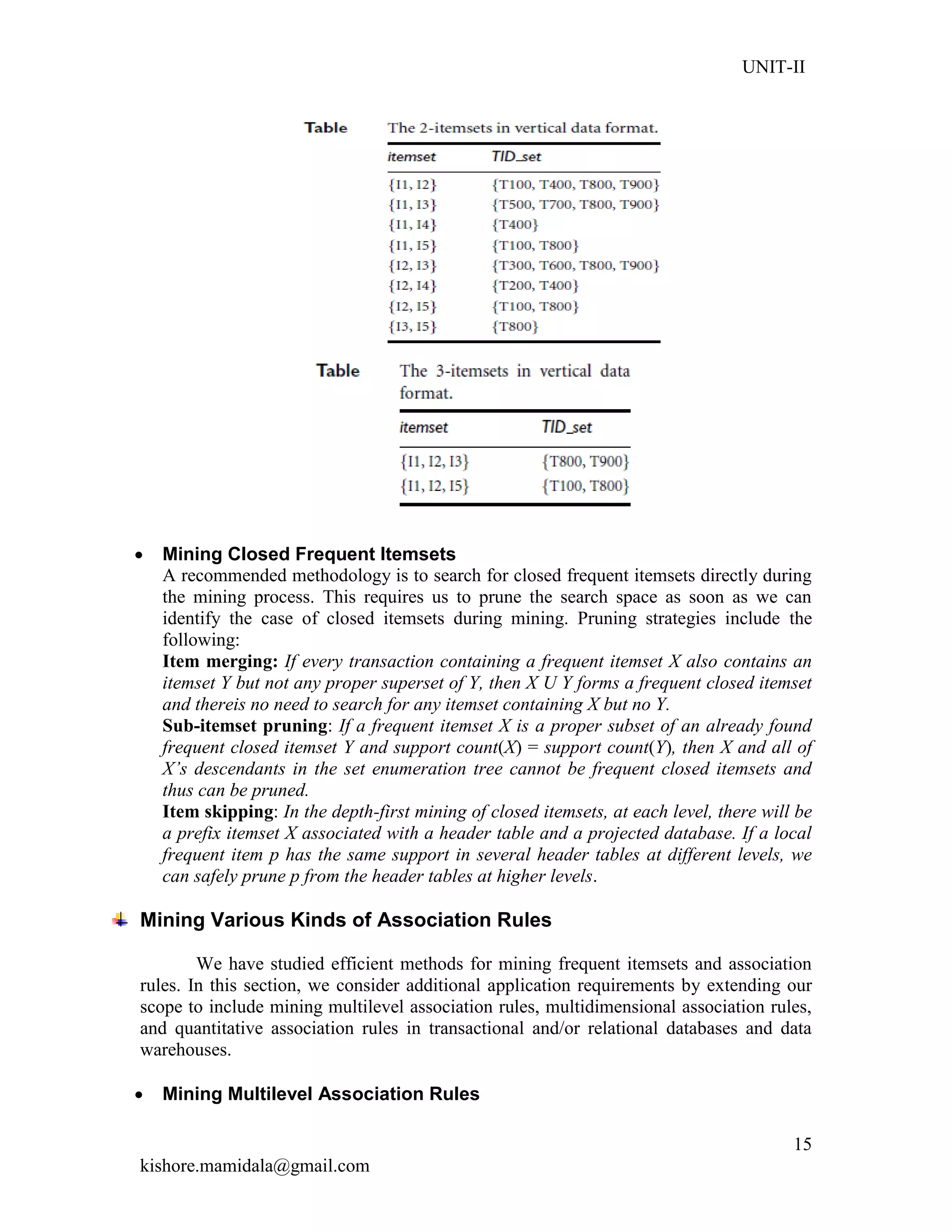 UNIT-II
kishore.mamidala@gmail.com
15
 Mining Closed Frequent Itemsets
A recommended methodology is to search for closed frequent itemsets directly during
the mining process. This requires us to prune the search space as soon as we can
identify the case of closed itemsets during mining. Pruning strategies include the
following:
Item merging: If every transaction containing a frequent itemset X also contains an
itemset Y but not any proper superset of Y, then X U Y forms a frequent closed itemset
and thereis no need to search for any itemset containing X but no Y.
Sub-itemset pruning: If a frequent itemset X is a proper subset of an already found
frequent closed itemset Y and support count(X) = support count(Y), then X and all of
X’s descendants in the set enumeration tree cannot be frequent closed itemsets and
thus can be pruned.
Item skipping: In the depth-first mining of closed itemsets, at each level, there will be
a prefix itemset X associated with a header table and a projected database. If a local
frequent item p has the same support in several header tables at different levels, we
can safely prune p from the header tables at higher levels.
Mining Various Kinds of Association Rules
We have studied efficient methods for mining frequent itemsets and association
rules. In this section, we consider additional application requirements by extending our
scope to include mining multilevel association rules, multidimensional association rules,
and quantitative association rules in transactional and/or relational databases and data
warehouses.
 Mining Multilevel Association Rules
 