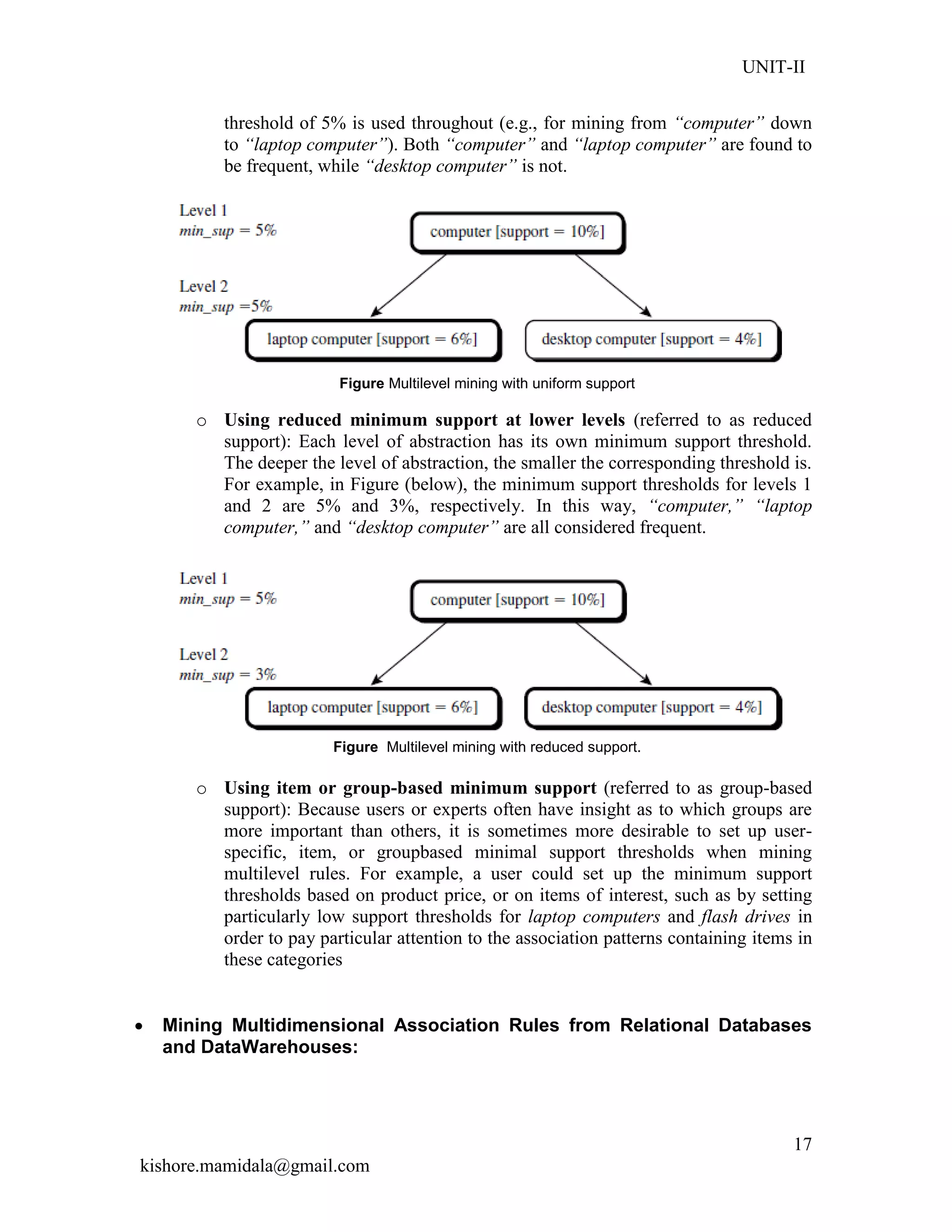 UNIT-II
kishore.mamidala@gmail.com
17
threshold of 5% is used throughout (e.g., for mining from “computer” down
to “laptop computer”). Both “computer” and “laptop computer” are found to
be frequent, while “desktop computer” is not.
Figure Multilevel mining with uniform support
o Using reduced minimum support at lower levels (referred to as reduced
support): Each level of abstraction has its own minimum support threshold.
The deeper the level of abstraction, the smaller the corresponding threshold is.
For example, in Figure (below), the minimum support thresholds for levels 1
and 2 are 5% and 3%, respectively. In this way, “computer,” “laptop
computer,” and “desktop computer” are all considered frequent.
Figure Multilevel mining with reduced support.
o Using item or group-based minimum support (referred to as group-based
support): Because users or experts often have insight as to which groups are
more important than others, it is sometimes more desirable to set up user-
specific, item, or groupbased minimal support thresholds when mining
multilevel rules. For example, a user could set up the minimum support
thresholds based on product price, or on items of interest, such as by setting
particularly low support thresholds for laptop computers and flash drives in
order to pay particular attention to the association patterns containing items in
these categories
 Mining Multidimensional Association Rules from Relational Databases
and DataWarehouses:
 