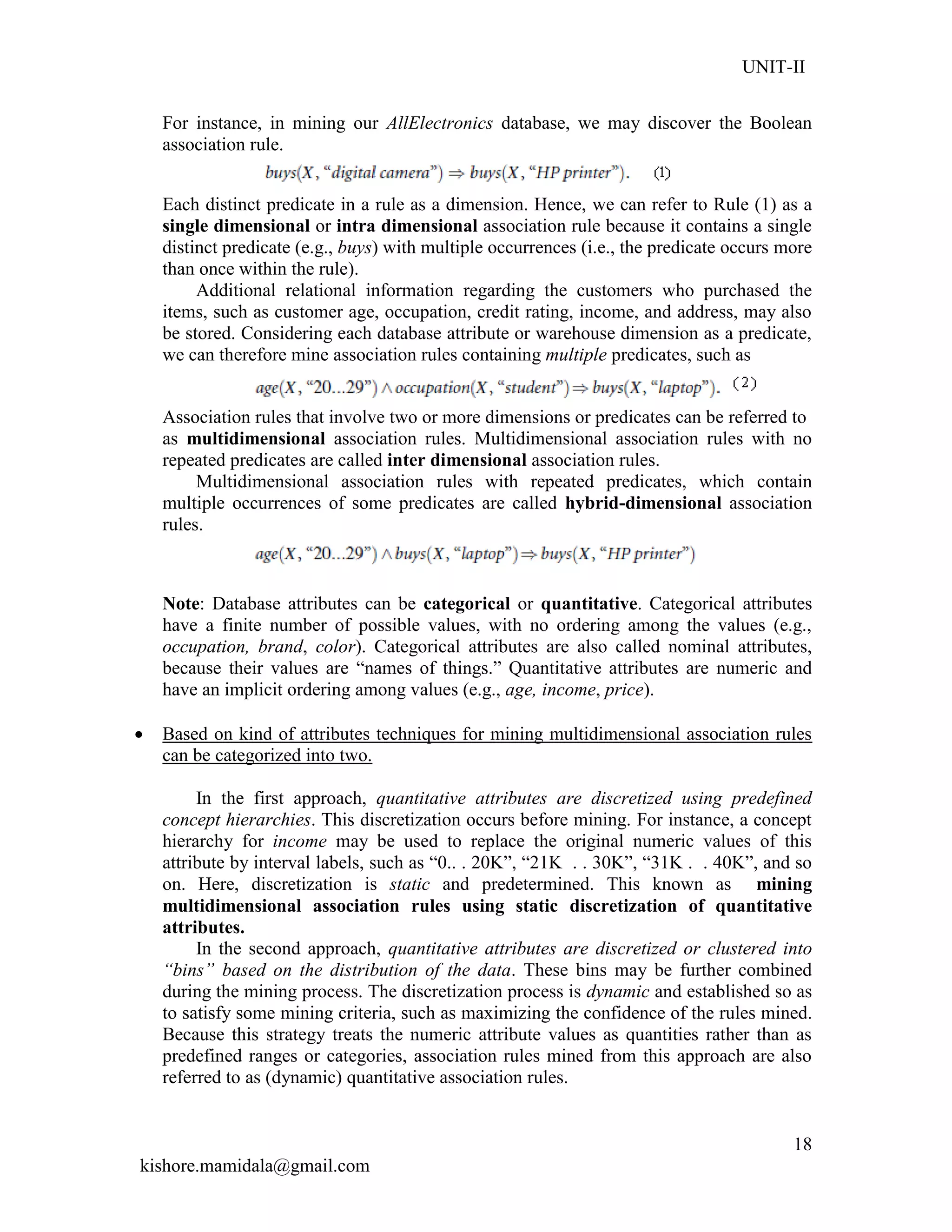 UNIT-II
kishore.mamidala@gmail.com
18
For instance, in mining our AllElectronics database, we may discover the Boolean
association rule.
Each distinct predicate in a rule as a dimension. Hence, we can refer to Rule (1) as a
single dimensional or intra dimensional association rule because it contains a single
distinct predicate (e.g., buys) with multiple occurrences (i.e., the predicate occurs more
than once within the rule).
Additional relational information regarding the customers who purchased the
items, such as customer age, occupation, credit rating, income, and address, may also
be stored. Considering each database attribute or warehouse dimension as a predicate,
we can therefore mine association rules containing multiple predicates, such as
Association rules that involve two or more dimensions or predicates can be referred to
as multidimensional association rules. Multidimensional association rules with no
repeated predicates are called inter dimensional association rules.
Multidimensional association rules with repeated predicates, which contain
multiple occurrences of some predicates are called hybrid-dimensional association
rules.
Note: Database attributes can be categorical or quantitative. Categorical attributes
have a finite number of possible values, with no ordering among the values (e.g.,
occupation, brand, color). Categorical attributes are also called nominal attributes,
because their values are ―names of things.‖ Quantitative attributes are numeric and
have an implicit ordering among values (e.g., age, income, price).
 Based on kind of attributes techniques for mining multidimensional association rules
can be categorized into two.
In the first approach, quantitative attributes are discretized using predefined
concept hierarchies. This discretization occurs before mining. For instance, a concept
hierarchy for income may be used to replace the original numeric values of this
attribute by interval labels, such as ―0.. . 20K‖, ―21K . . 30K‖, ―31K . . 40K‖, and so
on. Here, discretization is static and predetermined. This known as mining
multidimensional association rules using static discretization of quantitative
attributes.
In the second approach, quantitative attributes are discretized or clustered into
“bins” based on the distribution of the data. These bins may be further combined
during the mining process. The discretization process is dynamic and established so as
to satisfy some mining criteria, such as maximizing the confidence of the rules mined.
Because this strategy treats the numeric attribute values as quantities rather than as
predefined ranges or categories, association rules mined from this approach are also
referred to as (dynamic) quantitative association rules.
 