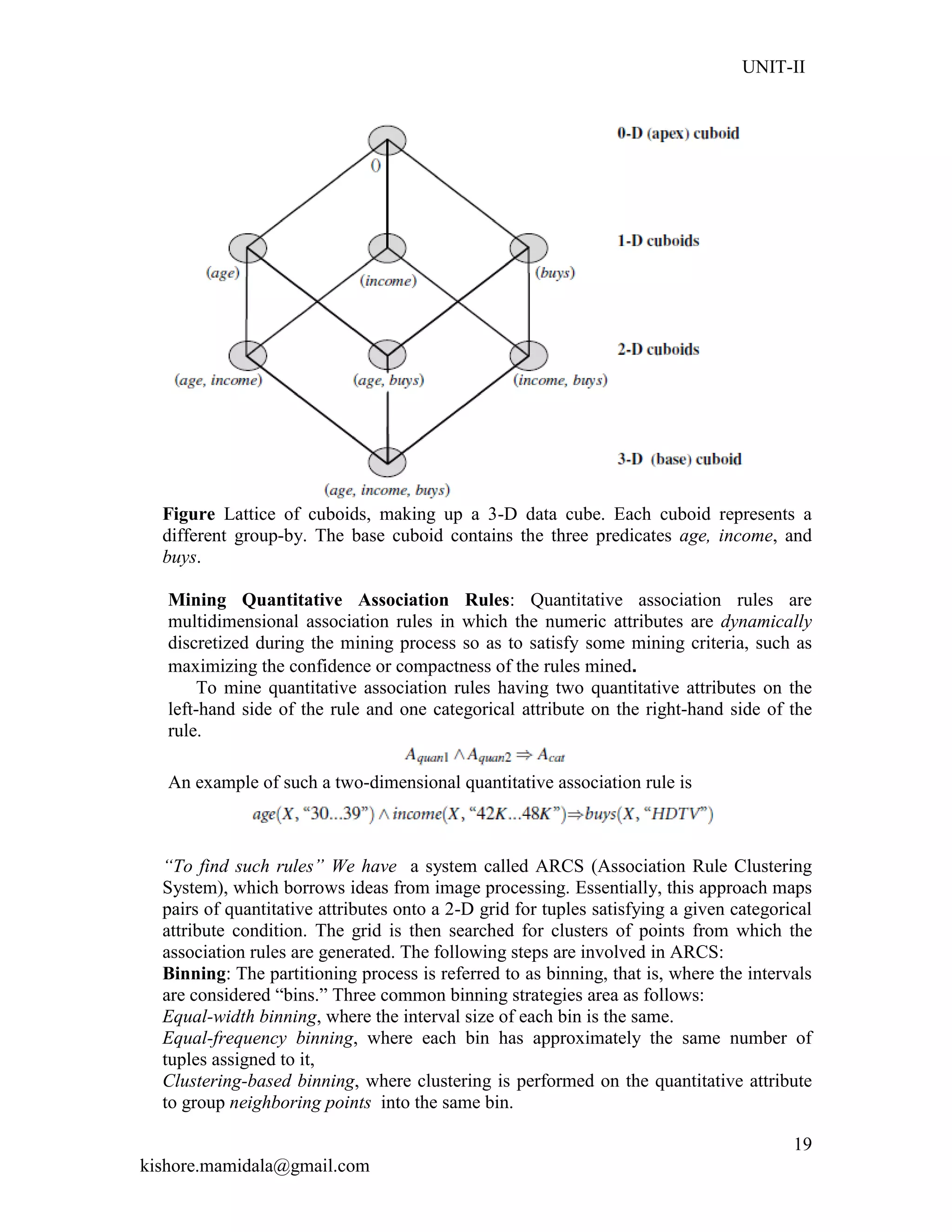 UNIT-II
kishore.mamidala@gmail.com
19
Figure Lattice of cuboids, making up a 3-D data cube. Each cuboid represents a
different group-by. The base cuboid contains the three predicates age, income, and
buys.
Mining Quantitative Association Rules: Quantitative association rules are
multidimensional association rules in which the numeric attributes are dynamically
discretized during the mining process so as to satisfy some mining criteria, such as
maximizing the confidence or compactness of the rules mined.
To mine quantitative association rules having two quantitative attributes on the
left-hand side of the rule and one categorical attribute on the right-hand side of the
rule.
An example of such a two-dimensional quantitative association rule is
“To find such rules” We have a system called ARCS (Association Rule Clustering
System), which borrows ideas from image processing. Essentially, this approach maps
pairs of quantitative attributes onto a 2-D grid for tuples satisfying a given categorical
attribute condition. The grid is then searched for clusters of points from which the
association rules are generated. The following steps are involved in ARCS:
Binning: The partitioning process is referred to as binning, that is, where the intervals
are considered ―bins.‖ Three common binning strategies area as follows:
Equal-width binning, where the interval size of each bin is the same.
Equal-frequency binning, where each bin has approximately the same number of
tuples assigned to it,
Clustering-based binning, where clustering is performed on the quantitative attribute
to group neighboring points into the same bin.
 