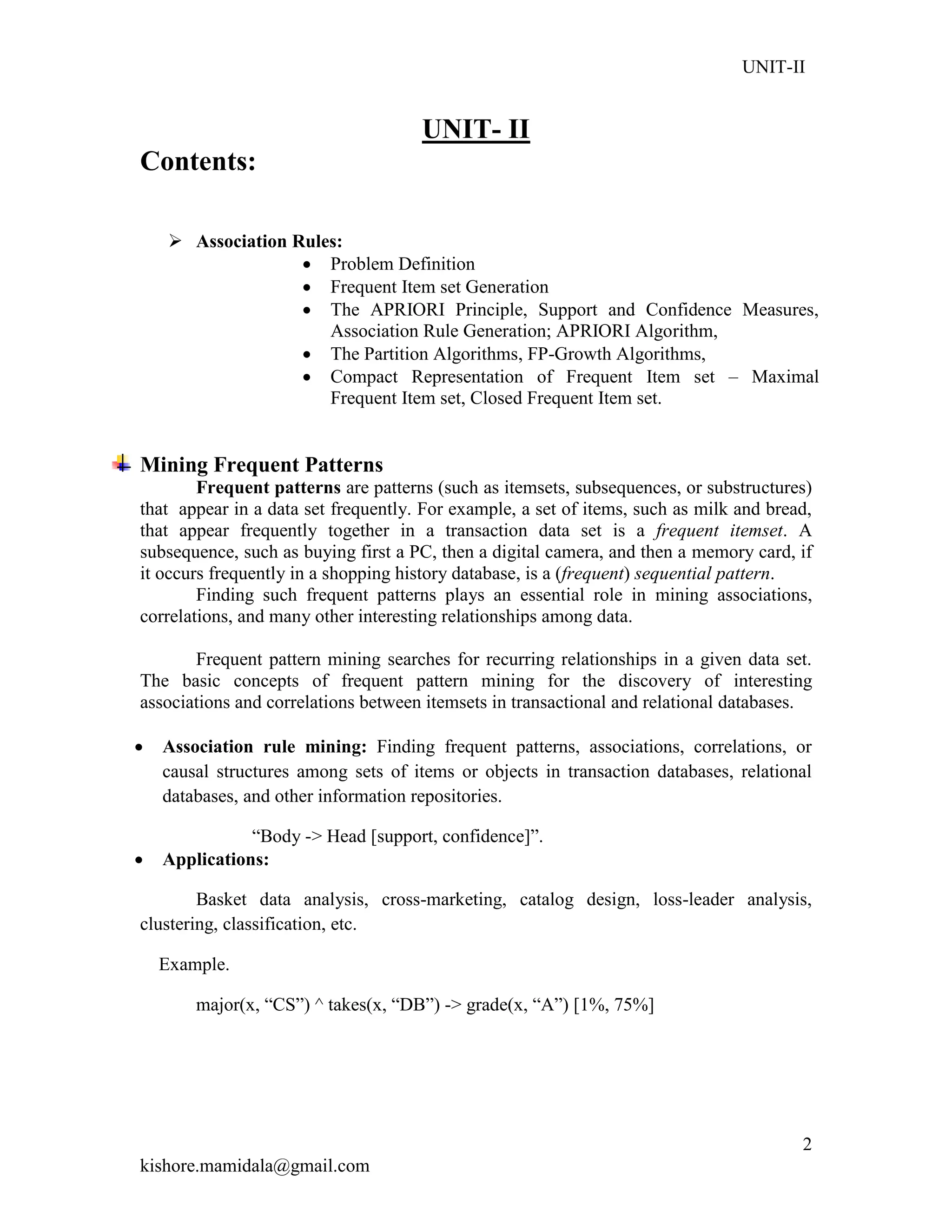 UNIT-II
kishore.mamidala@gmail.com
2
UNIT- II
Contents:
 Association Rules:
 Problem Definition
 Frequent Item set Generation
 The APRIORI Principle, Support and Confidence Measures,
Association Rule Generation; APRIORI Algorithm,
 The Partition Algorithms, FP-Growth Algorithms,
 Compact Representation of Frequent Item set – Maximal
Frequent Item set, Closed Frequent Item set.
Mining Frequent Patterns
Frequent patterns are patterns (such as itemsets, subsequences, or substructures)
that appear in a data set frequently. For example, a set of items, such as milk and bread,
that appear frequently together in a transaction data set is a frequent itemset. A
subsequence, such as buying first a PC, then a digital camera, and then a memory card, if
it occurs frequently in a shopping history database, is a (frequent) sequential pattern.
Finding such frequent patterns plays an essential role in mining associations,
correlations, and many other interesting relationships among data.
Frequent pattern mining searches for recurring relationships in a given data set.
The basic concepts of frequent pattern mining for the discovery of interesting
associations and correlations between itemsets in transactional and relational databases.
 Association rule mining: Finding frequent patterns, associations, correlations, or
causal structures among sets of items or objects in transaction databases, relational
databases, and other information repositories.
―Body -> Head [support, confidence]‖.
 Applications:
Basket data analysis, cross-marketing, catalog design, loss-leader analysis,
clustering, classification, etc.
Example.
major(x, ―CS‖) ^ takes(x, ―DB‖) -> grade(x, ―A‖) [1%, 75%]
 