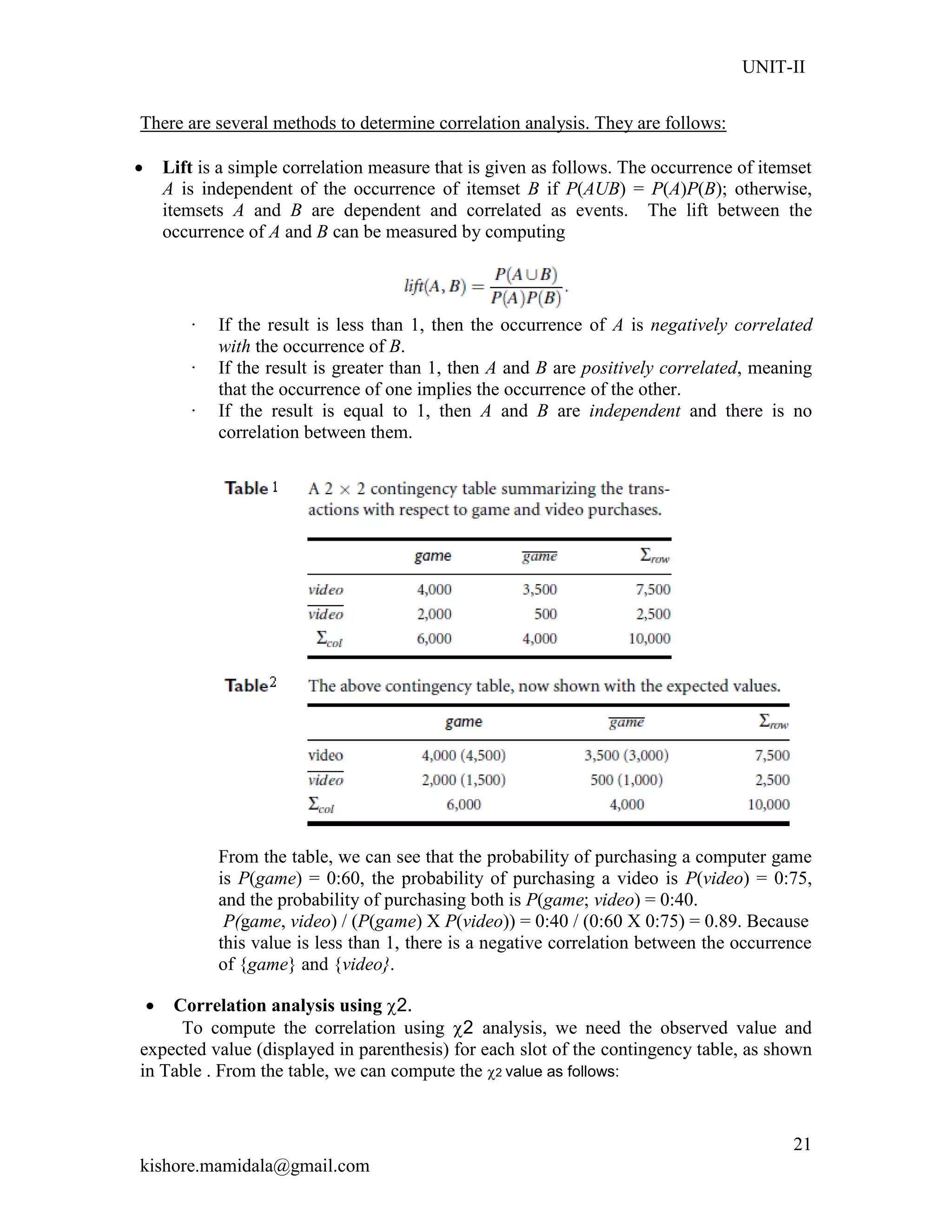 UNIT-II
kishore.mamidala@gmail.com
21
There are several methods to determine correlation analysis. They are follows:
 Lift is a simple correlation measure that is given as follows. The occurrence of itemset
A is independent of the occurrence of itemset B if P(AUB) = P(A)P(B); otherwise,
itemsets A and B are dependent and correlated as events. The lift between the
occurrence of A and B can be measured by computing
· If the result is less than 1, then the occurrence of A is negatively correlated
with the occurrence of B.
· If the result is greater than 1, then A and B are positively correlated, meaning
that the occurrence of one implies the occurrence of the other.
· If the result is equal to 1, then A and B are independent and there is no
correlation between them.
From the table, we can see that the probability of purchasing a computer game
is P(game) = 0:60, the probability of purchasing a video is P(video) = 0:75,
and the probability of purchasing both is P(game; video) = 0:40.
P(game, video) / (P(game) X P(video)) = 0:40 / (0:60 X 0:75) = 0.89. Because
this value is less than 1, there is a negative correlation between the occurrence
of {game} and {video}.
 Correlation analysis using 2.
To compute the correlation using 2 analysis, we need the observed value and
expected value (displayed in parenthesis) for each slot of the contingency table, as shown
in Table . From the table, we can compute the 2 value as follows:
 