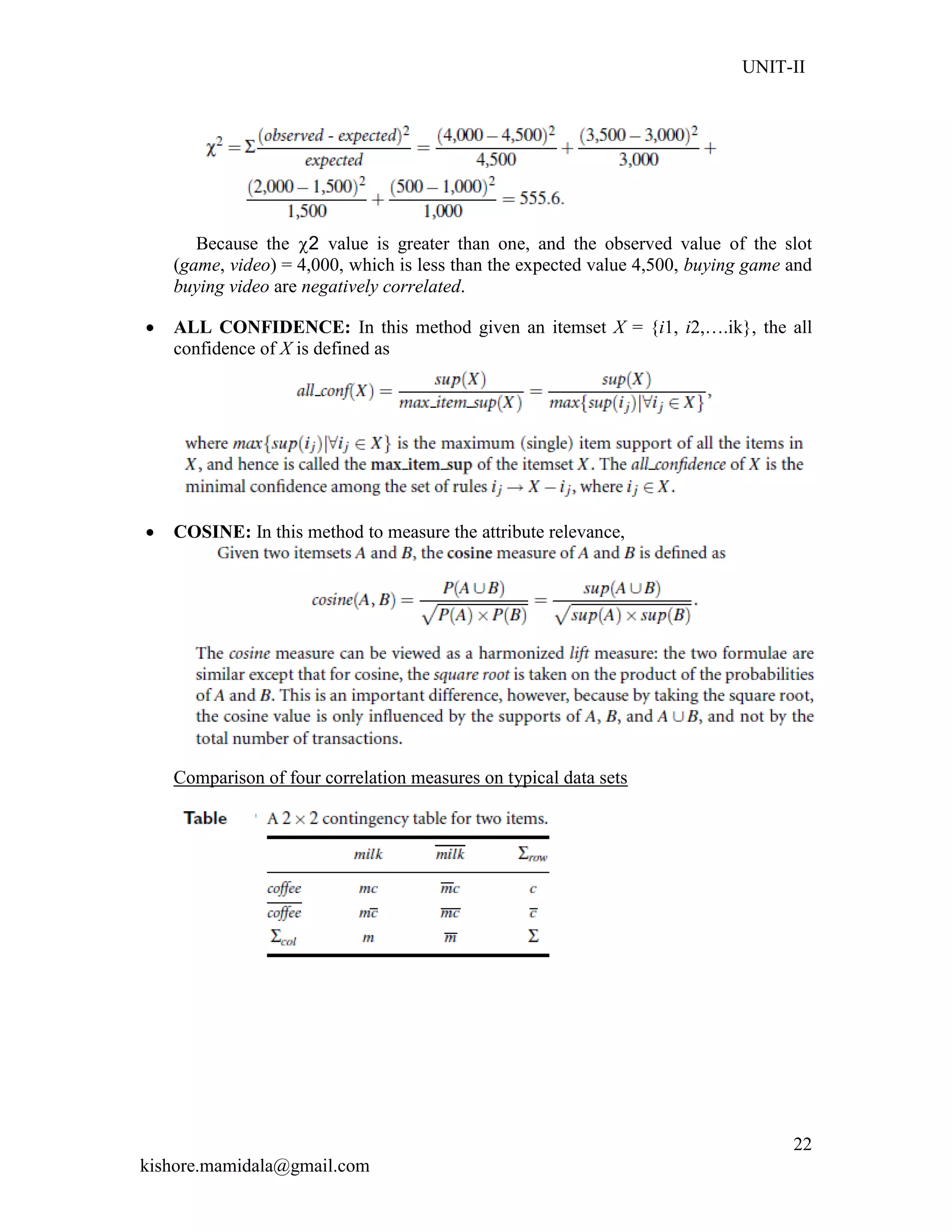 UNIT-II
kishore.mamidala@gmail.com
22
Because the 2 value is greater than one, and the observed value of the slot
(game, video) = 4,000, which is less than the expected value 4,500, buying game and
buying video are negatively correlated.
 ALL CONFIDENCE: In this method given an itemset X = {i1, i2,….ik}, the all
confidence of X is defined as
 COSINE: In this method to measure the attribute relevance,
Comparison of four correlation measures on typical data sets
 