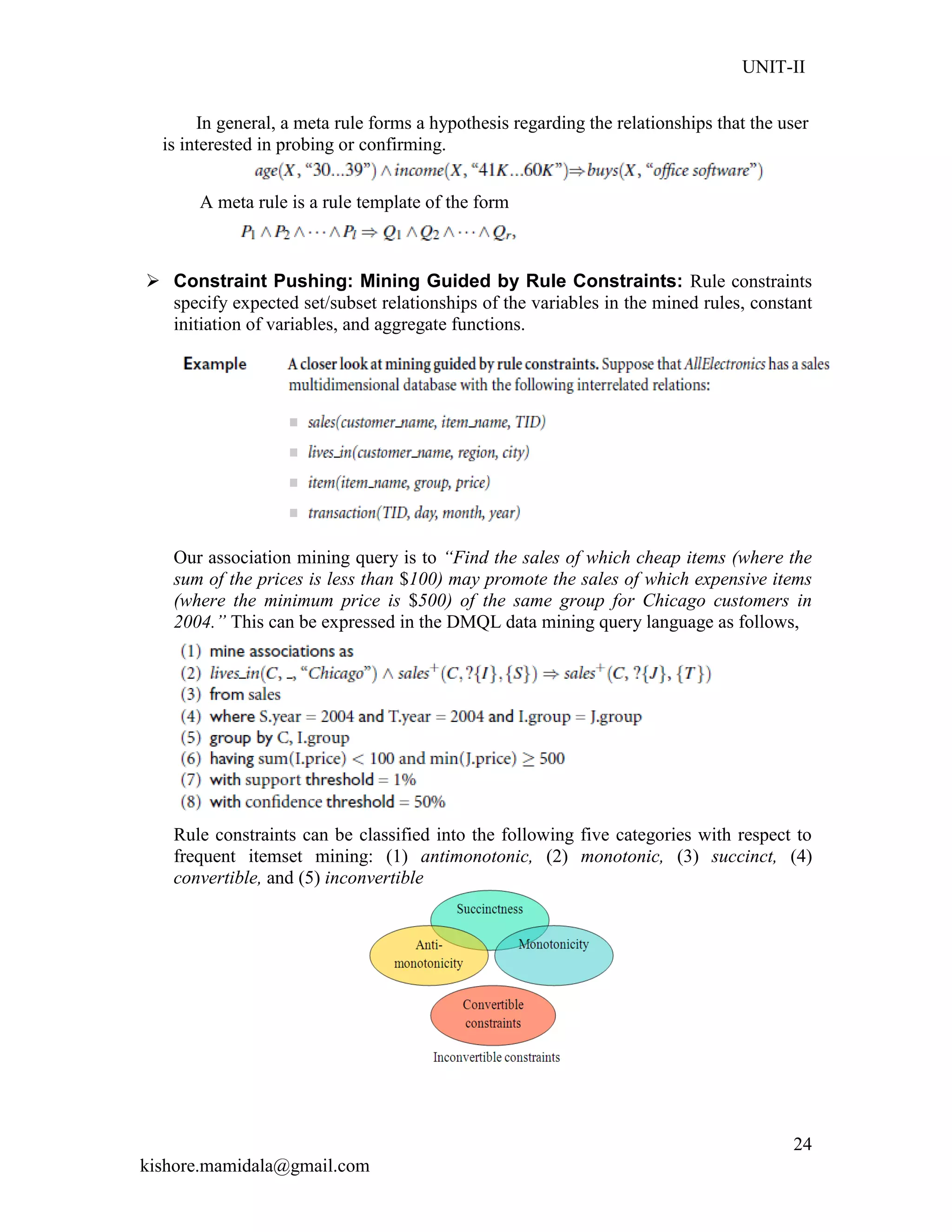 UNIT-II
kishore.mamidala@gmail.com
24
In general, a meta rule forms a hypothesis regarding the relationships that the user
is interested in probing or confirming.
A meta rule is a rule template of the form
 Constraint Pushing: Mining Guided by Rule Constraints: Rule constraints
specify expected set/subset relationships of the variables in the mined rules, constant
initiation of variables, and aggregate functions.
Our association mining query is to “Find the sales of which cheap items (where the
sum of the prices is less than $100) may promote the sales of which expensive items
(where the minimum price is $500) of the same group for Chicago customers in
2004.” This can be expressed in the DMQL data mining query language as follows,
Rule constraints can be classified into the following five categories with respect to
frequent itemset mining: (1) antimonotonic, (2) monotonic, (3) succinct, (4)
convertible, and (5) inconvertible
 