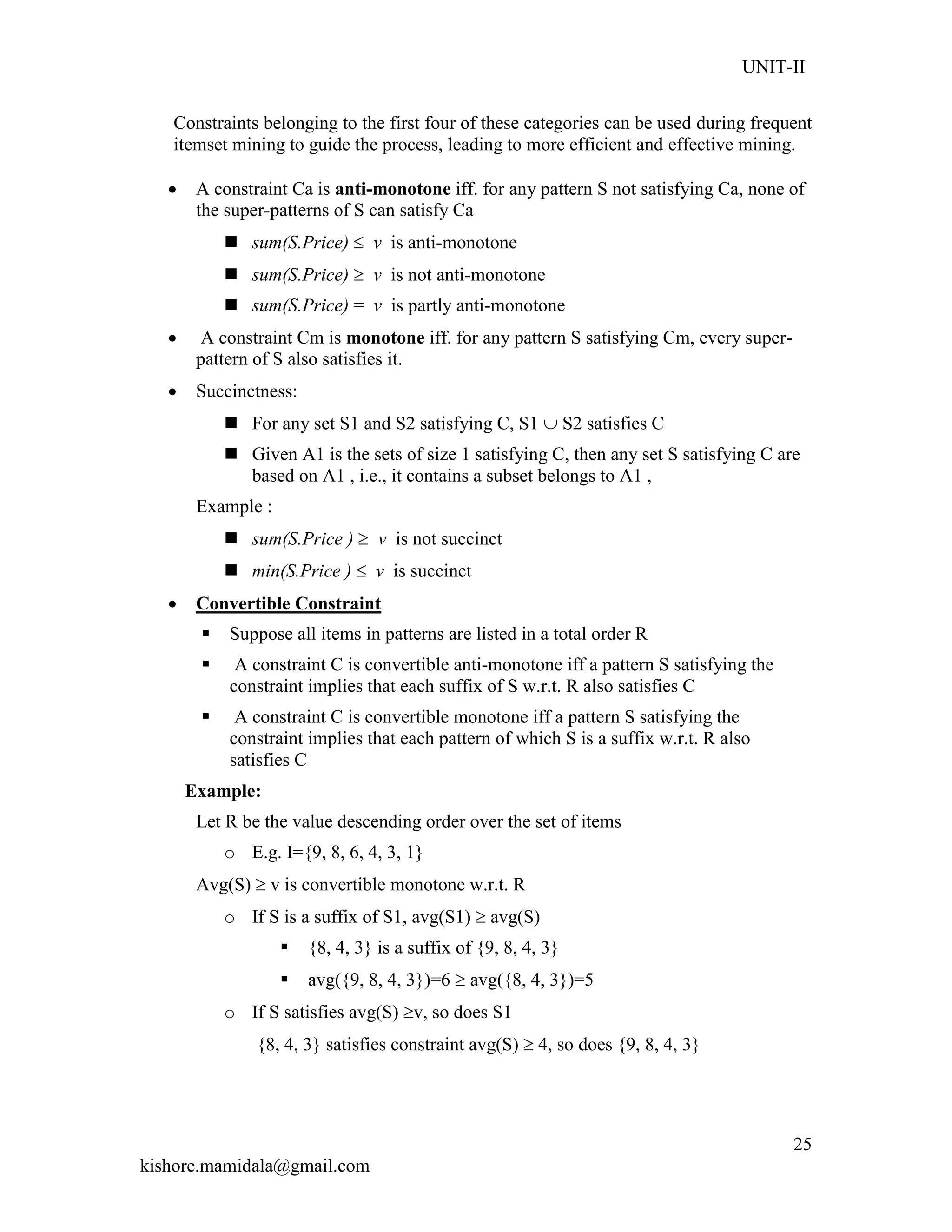 UNIT-II
kishore.mamidala@gmail.com
25
Constraints belonging to the first four of these categories can be used during frequent
itemset mining to guide the process, leading to more efficient and effective mining.
 A constraint Ca is anti-monotone iff. for any pattern S not satisfying Ca, none of
the super-patterns of S can satisfy Ca
 sum(S.Price)  v is anti-monotone
 sum(S.Price)  v is not anti-monotone
 sum(S.Price) = v is partly anti-monotone
 A constraint Cm is monotone iff. for any pattern S satisfying Cm, every super-
pattern of S also satisfies it.
 Succinctness:
 For any set S1 and S2 satisfying C, S1  S2 satisfies C
 Given A1 is the sets of size 1 satisfying C, then any set S satisfying C are
based on A1 , i.e., it contains a subset belongs to A1 ,
Example :
 sum(S.Price )  v is not succinct
 min(S.Price )  v is succinct
 Convertible Constraint
 Suppose all items in patterns are listed in a total order R
 A constraint C is convertible anti-monotone iff a pattern S satisfying the
constraint implies that each suffix of S w.r.t. R also satisfies C
 A constraint C is convertible monotone iff a pattern S satisfying the
constraint implies that each pattern of which S is a suffix w.r.t. R also
satisfies C
Example:
Let R be the value descending order over the set of items
o E.g. I={9, 8, 6, 4, 3, 1}
Avg(S)  v is convertible monotone w.r.t. R
o If S is a suffix of S1, avg(S1)  avg(S)
 {8, 4, 3} is a suffix of {9, 8, 4, 3}
 avg({9, 8, 4, 3})=6  avg({8, 4, 3})=5
o If S satisfies avg(S) v, so does S1
{8, 4, 3} satisfies constraint avg(S)  4, so does {9, 8, 4, 3}
 