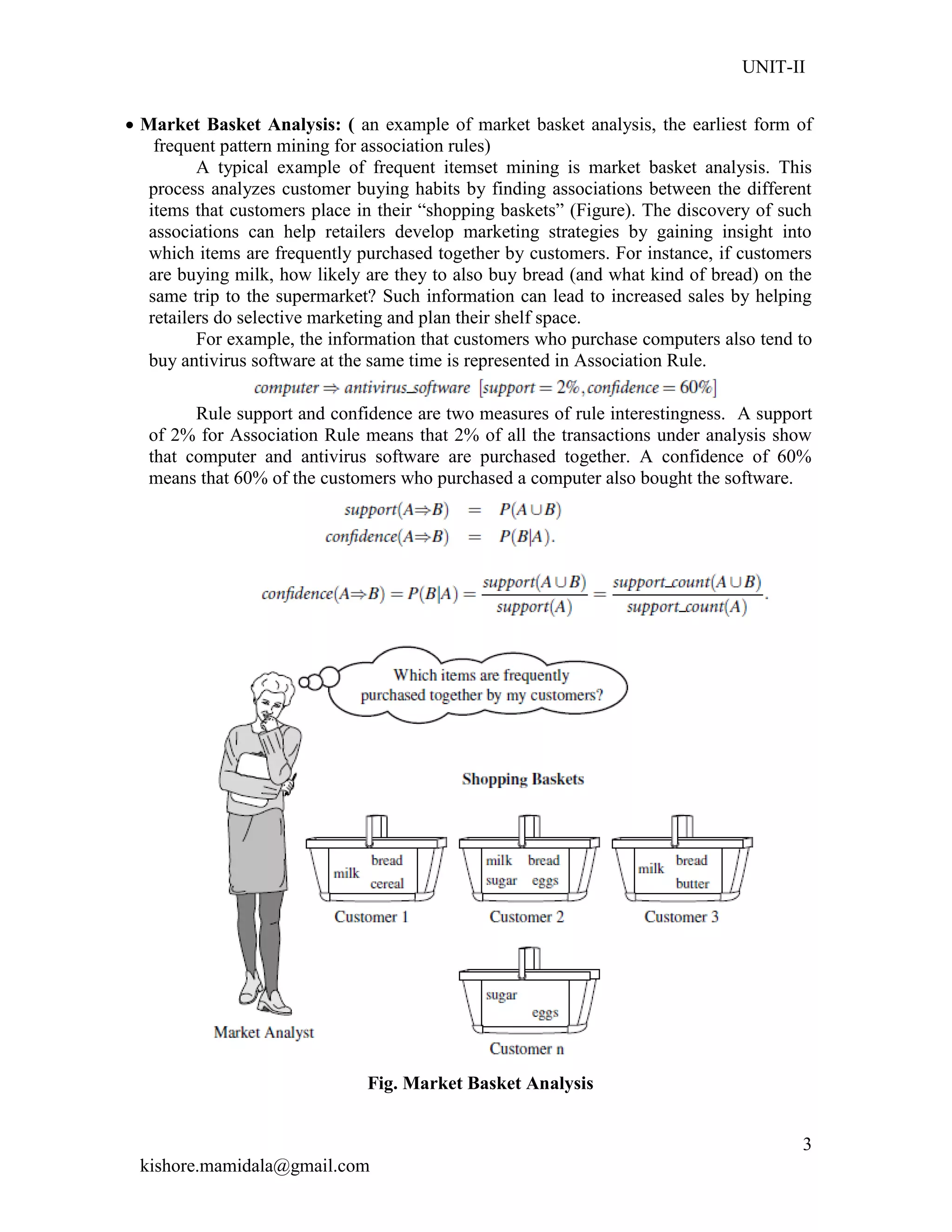 UNIT-II
kishore.mamidala@gmail.com
3
 Market Basket Analysis: ( an example of market basket analysis, the earliest form of
frequent pattern mining for association rules)
A typical example of frequent itemset mining is market basket analysis. This
process analyzes customer buying habits by finding associations between the different
items that customers place in their ―shopping baskets‖ (Figure). The discovery of such
associations can help retailers develop marketing strategies by gaining insight into
which items are frequently purchased together by customers. For instance, if customers
are buying milk, how likely are they to also buy bread (and what kind of bread) on the
same trip to the supermarket? Such information can lead to increased sales by helping
retailers do selective marketing and plan their shelf space.
For example, the information that customers who purchase computers also tend to
buy antivirus software at the same time is represented in Association Rule.
Rule support and confidence are two measures of rule interestingness. A support
of 2% for Association Rule means that 2% of all the transactions under analysis show
that computer and antivirus software are purchased together. A confidence of 60%
means that 60% of the customers who purchased a computer also bought the software.
Fig. Market Basket Analysis
 