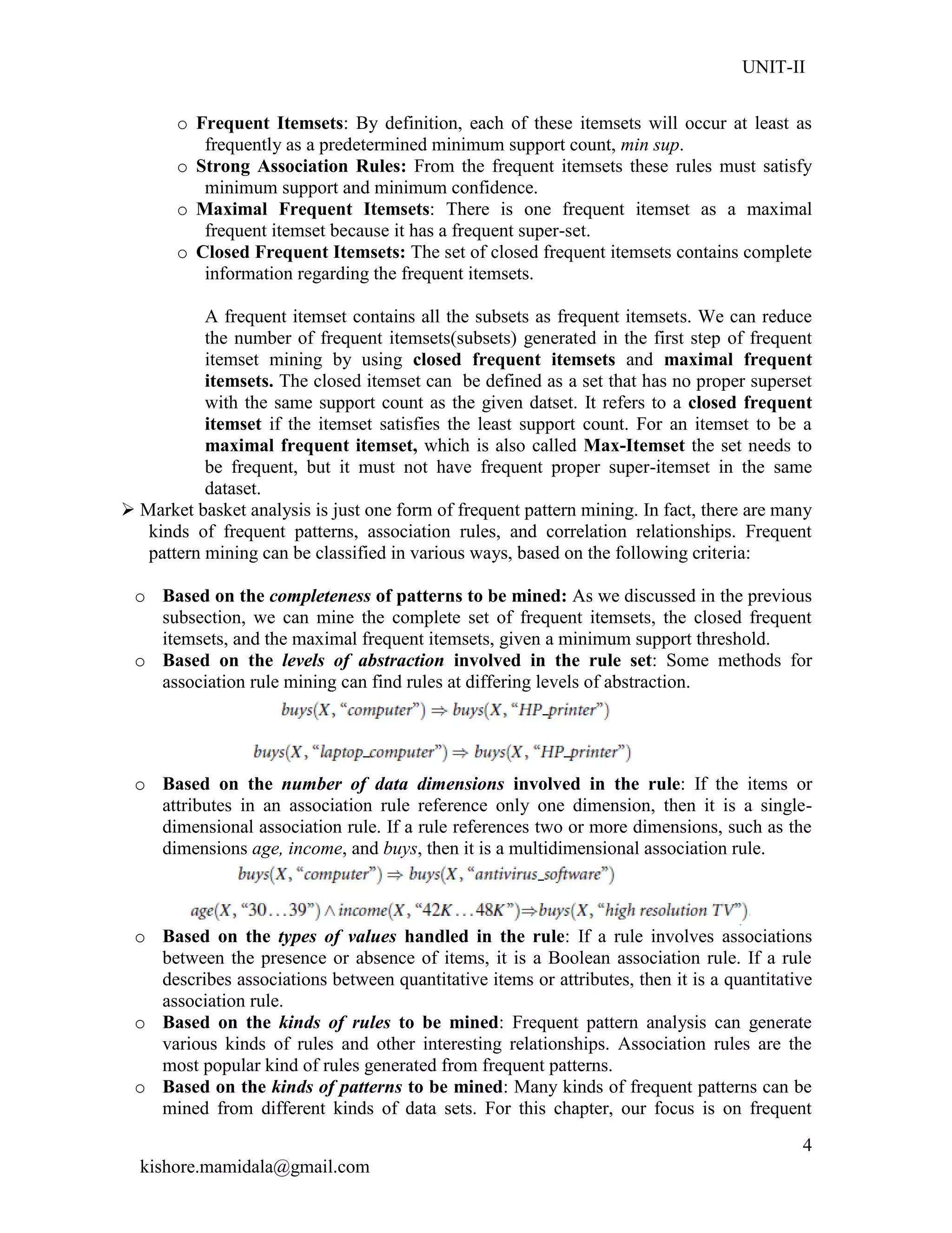 UNIT-II
kishore.mamidala@gmail.com
4
o Frequent Itemsets: By definition, each of these itemsets will occur at least as
frequently as a predetermined minimum support count, min sup.
o Strong Association Rules: From the frequent itemsets these rules must satisfy
minimum support and minimum confidence.
o Maximal Frequent Itemsets: There is one frequent itemset as a maximal
frequent itemset because it has a frequent super-set.
o Closed Frequent Itemsets: The set of closed frequent itemsets contains complete
information regarding the frequent itemsets.
A frequent itemset contains all the subsets as frequent itemsets. We can reduce
the number of frequent itemsets(subsets) generated in the first step of frequent
itemset mining by using closed frequent itemsets and maximal frequent
itemsets. The closed itemset can be defined as a set that has no proper superset
with the same support count as the given datset. It refers to a closed frequent
itemset if the itemset satisfies the least support count. For an itemset to be a
maximal frequent itemset, which is also called Max-Itemset the set needs to
be frequent, but it must not have frequent proper super-itemset in the same
dataset.
 Market basket analysis is just one form of frequent pattern mining. In fact, there are many
kinds of frequent patterns, association rules, and correlation relationships. Frequent
pattern mining can be classified in various ways, based on the following criteria:
o Based on the completeness of patterns to be mined: As we discussed in the previous
subsection, we can mine the complete set of frequent itemsets, the closed frequent
itemsets, and the maximal frequent itemsets, given a minimum support threshold.
o Based on the levels of abstraction involved in the rule set: Some methods for
association rule mining can find rules at differing levels of abstraction.
o Based on the number of data dimensions involved in the rule: If the items or
attributes in an association rule reference only one dimension, then it is a single-
dimensional association rule. If a rule references two or more dimensions, such as the
dimensions age, income, and buys, then it is a multidimensional association rule.
o Based on the types of values handled in the rule: If a rule involves associations
between the presence or absence of items, it is a Boolean association rule. If a rule
describes associations between quantitative items or attributes, then it is a quantitative
association rule.
o Based on the kinds of rules to be mined: Frequent pattern analysis can generate
various kinds of rules and other interesting relationships. Association rules are the
most popular kind of rules generated from frequent patterns.
o Based on the kinds of patterns to be mined: Many kinds of frequent patterns can be
mined from different kinds of data sets. For this chapter, our focus is on frequent
 